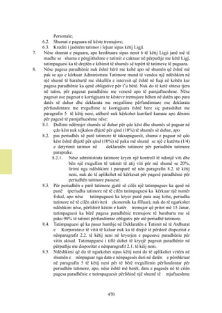 Personale;
     6.2. Shumat e paguara në këste tremujore;
     6.3. Krediti i jashtëm tatimor i lejuar sipas këtij Ligji.
7.    Nëse shumat e paguara, apo kredituara sipas nenit 6 të këtij Ligji janë më të
      madhe se shuma e përgjithshme e tatimit e caktuar në përputhje me këtë Ligj,
      tatimpaguesi ka të drejtën e kthimit të shumës së tepërt të tatimeve të paguara.
8.    Nëse pagesa paradhënie nuk është bërë me kohë apo në shumën që është më
      pak se ajo e kërkuar Administrata Tatimore mund të vendos një ndëshkim në
      një shumë të barabartë me shkallën e interesit që është në fuqi në kohën kur
      pagesa paradhënie ka qenë obligative për t‟u bërë. Nuk do të ketë shtesa tjera
      në tatim, për pagesat paradhënie me vonesë apo të pamjaftueshme. Nëse
      pagesat ose pagesat e korrigjuara te kësteve tremujore bëhen në datën apo para
      datës së duhur dhe deklarata me rregullime përfundimtare ose deklarata
      përfundimtare me rregullime te korrigjuara është bere siç parashihet me
      paragrafin 5 të këtij neni, atëherë nuk kërkohet kurrfarë kamate apo dënimi
      për pagesë të pamjaftueshme nëse:
     8.1. Dallimi ndërmjet shumës së duhur për çdo këst dhe shumës së paguar në
            çdo këst nuk tejkalon dhjetë për qind (10%) të shumës së duhur, apo
     8.2. pas periudhës së parë tatimore të taksapaguesit, shuma e paguar në çdo
            këst është dhjetë për qind (10%) së paku më shumë se një e katërta (1/4)
            e detyrimit tatimor në        deklaratën tatimore për periudhën tatimore
            paraprake.
           8.2.1. Nëse administrata tatimore kryen një kontroll të ndonjë viti dhe
                     bën një rregullim të tatimit të atij viti për më shumë se 20%,
                     lirimi nga ndëshkimi i paraparë në nën paragrafin 8.2. të këtij
                     neni, nuk do të aplikohet në kërkesat për pagesë paradhënie për
                     periudhën tatimore pasuese.
     8.3. Për periudhën e parë tatimore gjatë së cilës një tatimpagues ka qenë në
            punë (periudha tatimore në të cilën tatimpaguesi ka kërkuar një numër
            fiskal, apo nëse tatimpaguesi ka kryer punë para asaj kohe, periudha
            tatimore në të cilën aktiviteti ekonomik ka filluar), nuk do të ngarkohet
            ndëshkim nëse, përfshirë këstin e katër tremujor që pritet më 15 Janar,
            tatimpaguesi ka bërë pagesa paradhënie tremujore të barabarta me së
            paku 90% të tatimit përfundimtar obligativ për atë periudhë tatimore.
     8.4. Tatimpaguesi që ka pasur humbje në Deklaratën e Tatimit në të Ardhurat
            e Korporatave të vitit të kaluar nuk ka të drejtë të përdorë dispozitat e
            nënparagrafit 2.2. të këtij neni në kryerjen e pagesave paradhënie për
            vitin aktual. Tatimapguesi i tillë duhet të kryejë pagesat paradhënie në
            përputhje me dispozitat e nënparagrafit 2.1. të këij neni.
     8.5. Ndëshkimi që do të ngarkohet sipas këtij neni do të aplikohet vetëm në
            shumën e nënpaguar nga data e nënpagesës deri në datën e përshkruar
            në paragrafin 5 të këtij neni për të bërë rregullimin përfundimtar për
            periudhën tatimore, apo, nëse është më herët, data e pagesës në të cilën
            pagesa paradhënie e tatimpaguesit përfshinë një shumë të mjaftueshme



                                        470
 