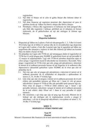 regjistrohen.
     1.2. Një libër të blerjes në të cilin të gjitha blerjet dhe kthimet duhet të
          regjistrohen.
     1.3. Një ditar financiar që regjistron pranimet dhe shpenzimet në para të
          gatshme (kesh) që lidhen me librin e shitjes dhe librin e blerjes.
     1.4. Përmbajta e librave dhe regjistrimeve të kërkuara me këtë paragraf dhe
          çdo libër dhe regjistrim i kërkuar, përfshirë ato të mbajtura në format
          elektronik, do të përkufizohen në një akt nënligjor të lëshuar nga
          Ministri.
                                     Neni 38
                              Dispozitat kalimtare

1.    Dispozitat që lidhen me Lojërat e Fatit në nën-paragrafin 1, 3, 5 dhe 6 të nenit
      30 të këtij ligji do të bëhen të vjetruar dhe do të zëvendësohen nga dispozitat
      në Ligjin mbi Lojërat e Fatit dhe Lotarinë (apo ligj të ngjashëm që lidhet me
      rregullimin dhe tatuarjen e lojërave të fatit dhe lotarisë) që lidhen me kuoatat
      fikse me datën e hyrjes në fuqi.
2.    Në përputhje me Ligjin mbi TVSh-në, një tatimpagues duhet të regjistrohet në
      TVSh kur të arrijë pragun prej 50,000€ të qarkullimit bruto në një periudhë të
      12 muajve të njëpasnjëshëm. Ligji mbi TVSh-në përmban dispozitat sipas së
      cilave pragu i regjistrimit mund të ndryshohet me miratimin e Kuvendit. Nëse
      pragu i regjistrimit në TVSh rritet apo ulet, pragu për përcaktimin e detyrimit
      të tatimit në të ardhurat personale bazuar në një llogaritje të të ardhurave dhe
      shpenzimeve (aktualisht qarkullimi vjetor 50,000€) do të rritet apo ulet në
      përputhje me të.
     2.1. Një rrije apo ulje në pragun për përcaktimin e detyrimit të tatimit në të
            ardhurat personale do të reflektohet në dispozitat e aplikueshme të
            neneve 5, 35, 36 dhe 37 të këtij ligji.
     2.2. Çdo rritje apo ulje në pragun e tatimit në të ardhurat personale do të jetë
            efektiv për periudhën tatimore që fillon më 1 Janar të vitit që pason
            ndryshimin e pragut të TVSh-së dhe çdo periudhë tjetër pasuese nga aty.
            Nëse rritja në pragun e TVSh-së është efektive nga 1 Janari i një
            periudhe tatimore, ndryshimi i pragut të tatimit në të ardhurat personale
            do të jetë efektiv duke filluar më 1 Janar të asaj periudhe të njëjtë
            tatimore.
     2.3. Me miratimin e një rritje apo ulje në prag nga Kuvendi, Ministri do të
            lëshojë një akt nënligjor për të implementuar nivelin e pragut të
            ndryshuar, i cili do të pasqyrojë ndryshimet e nevojshme në nenet 5, 35,
            36 dhe 37 të këtij ligji.

                                KREU X
                       DISPOZITAT PËRFUNDIMTARE

                                    Neni 39
                                    Zbatimi
Ministri i Ekonomisë dhe financave do të ketë autoritetin të shpall me shkrim,



                                        472
 