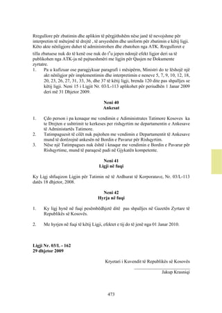 Rregullore për zbatimin dhe aplikim të përgjithshëm nëse janë të nevojshme për
interpretim të mëtejmë të drejtë , të arsyeshëm dhe uniform për zbatimin e këtij ligji.
Këto akte nënligjore duhet të administrohen dhe zbatohen nga ATK. Rregulloret e
tilla zbatuese nuk do të kenë ose nuk do t‟u jepen ndonjë efekt ligjor deri sa të
publikohen nga ATK-ja në pajtueshmëri me ligjin për Qasjen ne Dokumente
zyrtatre.
1.     Pa u kufizuar ose paragjykuar paragrafi i mësipërm, Ministri do te lëshojë një
       akt nënligjor për implementimin dhe interpretimin e neneve 5, 7, 9, 10, 12, 18,
       20, 23, 26, 27, 31, 33, 36, dhe 37 të këtij ligji, brenda 120 dite pas shpalljes se
       këtij ligji. Neni 15 i Ligjit Nr. 03/L-113 aplikohet për periudhën 1 Janar 2009
       deri më 31 Dhjetor 2009.

                                        Neni 40
                                        Ankesat

1.    Çdo person i pa kenaqur me vendimin e Adiministrates Tatimore Kosoves ka
      te Drejten e ushtrimit te kerkeses per rishqyrtim ne departamentin e Ankesave
      të Administartës Tatimore.
2.    Tatimpaguesit të cilët nuk pajtohen me vendimin e Departamentit të Ankesave
      mund të dorëzojnë ankesën në Bordin e Pavarur për Rishqyrtim.
3.    Nëse një Tatimpagues nuk është i knaqur me vendimin e Bordin e Pavarur për
      Rishqyrtime, mund të paraqesë padi në Gjykatën kompetente.

                                       Neni 41
                                     Ligji në fuqi

Ky Ligj shfuqizon Ligjin për Tatimin në të Ardhurat të Korporatave, Nr. 03/L-113
datës 18 dhjetor, 2008.

                                       Neni 42
                                     Hyrja në fuqi

1.    Ky ligj hynë në fuqi pesëmbëdhjetë ditë pas shpalljes në Gazetën Zyrtare të
      Republikës së Kosovës.

2.    Me hyrjen në fuqi të këtij Ligji, efektet e tij do të jenë nga 01 Janar 2010.



Ligji Nr. 03/L - 162
29 dhjetor 2009

                                         Kryetari i Kuvendit të Republikës së Kosovës
                                                        ________________________
                                                                       Jakup Krasniqi



                                          473
 