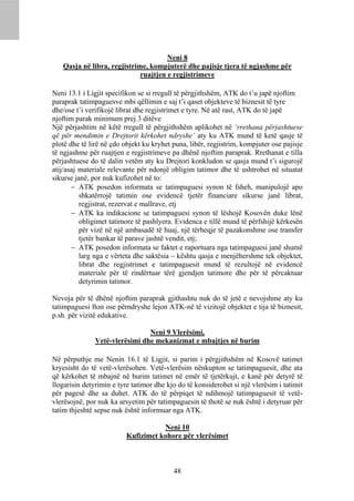 Neni 8
   Qasja në libra, regjistrime, kompjuterë dhe pajisje tjera të ngjashme për
                             ruajtjen e regjistrimeve

Neni 13.1 i Ligjit specifikon se si rregull të përgjithshëm, ATK do t’u japë njoftim
paraprak tatimpaguesve mbi qëllimin e saj t’i qaset objekteve të biznesit të tyre
dhe/ose t’i verifikojë librat dhe regjistrimet e tyre. Në atë rast, ATK do të japë
njoftim parak minimum prej 3 ditëve
Një përjashtim në këtë rregull të përgjithshëm aplikohet në ‘rrethana përjashtuese
që për mendimin e Drejtorit kërkohet ndryshe’ aty ku ATK mund të ketë qasje të
plotë dhe të lirë në çdo objekt ku kryhet puna, libër, regjistrim, kompjuter ose pajisje
të ngjashme për ruajtjen e regjistrimeve pa dhënë njoftim paraprak. Rrethanat e tilla
përjashtuese do të dalin vetëm aty ku Drejtori konkludon se qasja mund t’i sigurojë
atij/asaj materiale relevante për ndonjë obligim tatimor dhe të ushtrohet në situatat
sikurse janë, por nuk kufizohet në to:
        ATK posedon informata se tatimpaguesi synon të fsheh, manipulojë apo
          shkatërrojë tatimin ose evidencë tjetër financiare sikurse janë librat,
          regjistrat, rezervat e mallrave, etj
        ATK ka indikacione se tatimpaguesi synon të lëshojë Kosovën duke lënë
          obligimet tatimore të pashlyera. Evidenca e tillë mund të përfshijë kërkesën
          për vizë në një ambasadë të huaj, një tërheqje të pazakonshme ose transfer
          tjetër bankar të parave jashtë vendit, etj;
        ATK posedon informata se faktet e raportuara nga tatimpaguesi janë shumë
          larg nga e vërteta dhe saktësia – kështu qasja e menjëhershme tek objektet,
          librat dhe regjistrimet e tatimpaguesit mund të rezultojë në evidencë
          materiale për të rindërtuar tërë gjendjen tatimore dhe për të përcaktuar
          detyrimin tatimor.

Nevoja për të dhënë njoftim paraprak gjithashtu nuk do të jetë e nevojshme aty ku
tatimpaguesi fton ose përndryshe lejon ATK-në të vizitojë objektet e tija të biznesit,
p.sh. për vizitë edukative.

                                Neni 9 Vlerësimi,
               Vetë-vlerësimi dhe mekanizmat e mbajtjes në burim

Në përputhje me Nenin 16.1 të Ligjit, si parim i përgjithshëm në Kosovë tatimet
kryesisht do të vetë-vlerësohen. Vetë-vlerësim nënkupton se tatimpaguesit, dhe ata
që kërkohet të mbajnë në burim tatimet në emër të tjetërkujt, e kanë për detyrë të
llogarisin detyrimin e tyre tatimor dhe kjo do të konsiderohet si një vlerësim i tatimit
për pagesë dhe sa duhet. ATK do të përpiqet të ndihmojë tatimpaguesit të vetë-
vlerësojnë, por nuk ka arsyetim për tatimpaguesin të thotë se nuk është i detyruar për
tatim thjeshtë sepse nuk është informuar nga ATK.

                                     Neni 10
                          Kufizimet kohore për vlerësimet



                                          48
 