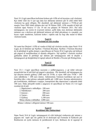 Neni 18 i Ligjit specifikon kufizimet kohore për ATK-në në kryerjen e një vlerësimi.
Kjo është vënë me 6 vjet nga data kur deklarata tatimore për të cilën është bërë
vlerësimi ka qenë obligim. Për shembull, një deklaratë tatimore e TVSh-së për
muajin Tetor 2005 është obligim deri më 30 Nëntor 2005. ATK mundet të bëjë një
vlerësim sipas Neneve 17 ose 19 më ose përpara 30 Nëntorit 2011. Por nëse
tatimpaguesi, me synim të evazionit tatimor, qoftë duke mos dorëzuar deklaratën
tatimore ose e dorëzon një deklaratë tatimore që është përcaktuar si e pasaktë, ose
kryen vepër mashtrimi, kufizimi kohor i sipërm nuk ka fuqi dhe mund të bëhet
vlerësim kurdo.
                                       Neni 11
                              Vlerësimi në rast rreziku

Në rastet kur Drejtori i ATK-së vendos të bëjë një vlerësim rreziku sipas Nenit 19 të
Ligjit, do të lëshohet një Njoftim i Vlerësim Rrezikut. Njoftim i Vlerësim Rrezikut
do të përmbajë të gjitha detajet e specifikuara në Nenin 20 të Ligjit plus një kërkesë
për pagesë të menjëhershme të shumës obligative. Një njoftim i vlerësim rrezikut
gjithashtu duhet të përfshijë një shënim për tatimpaguesin mbi të drejtën e
tatimpaguesit që drejtpërdrejt të ngrejë ankesë në Bordin e Pavarur për Rishqyrtime.

                                     Neni 12
                                  Urdhër-pagesat

Neni 23.1 i Ligjit specifikon nocionin e urdhër-pagesave, e që është relevant
posaçërisht kur të jetë bërë një pagesë e pjesshme. Për shembull, një tatimpagues ka
një detyrim tatimor gjithsej 1,000 euro në TVSh, si vijon: 600 euro TVSh + 200
euro ndëshkime + 200 euro interes. Administrata Tatimore konfiskon një aset të
borxhliut dhe e shet përmes ankandit publik për 1,000 euro. Kostoja administrative
për konfiskimin, shërbimet e ruajtjes, transportimi dhe shpenzimet e ankandit është
100 euro. Duke përcjellë rendin e pagesave të specifikuar në Nenin 23.1 të Ligjit
rezultati do të jetë:
       1. Shpenzimet e mbledhjes - 100 euro
       2. Ndëshkimet -               200 euro
       3. Interesi -                 200 euro
       4. Tatimi -                  600 euro
       5. Gjithsej                 1,100 euro
       Minus shuma e mbledhur 1,000 euro
    Bilanci i mbetur i obligimit tatimor 100 euro

                                    Neni 13
                           Kreditimet dhe rimbursimet

Sipas Nenit 24.4 të Ligjit, tatimpaguesit të cilët kërkojnë rimbursim për tatimet e
paguara më tepër apo me gabim do të dorëzojnë një Formular të Kërkesës për
Rimbursim në zyrën tatimore të juridiksionit të tyre. Kërkuesi do të sigurojë të


                                         49
 