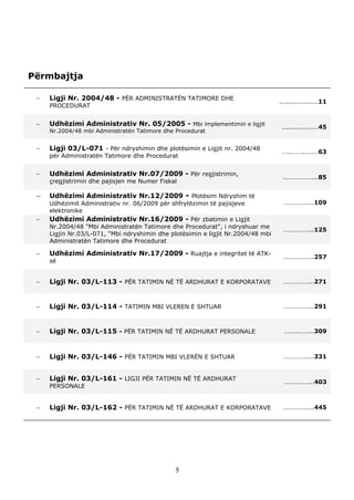 Përmbajtja

    Ligji Nr. 2004/48 - PËR ADMINISTRATËN TATIMORE DHE                           ..................11
     PROCEDURAT


    Udhëzimi Administrativ Nr. 05/2005 - Mbi implementimin e ligjit              .................45
     Nr.2004/48 mbi Administratën Tatimore dhe Procedurat


    Ligji 03/L-071 - Për ndryshimin dhe plotësimin e Ligjit nr. 2004/48          …..……...…...63
     për Administratën Tatimore dhe Procedurat


    Udhëzimi Administrativ Nr.07/2009 - Për regjistrimin,                         ..……………...85
     çregjistrimin dhe pajisjen me Numer Fiskal

    Udhëzimi Administrativ Nr.12/2009 - Plotësim Ndryshim të
     Udhëzimit Administrativ nr. 06/2009 për shfrytëzimin të pajisjeve             ……………...109
     elektronike
    Udhëzimi Administrativ Nr.16/2009 - Për zbatimin e Ligjit
     Nr.2004/48 "Mbi Administratën Tatimore dhe Procedurat", i ndryshuar me
                                                                                   ……………...125
     Ligjin Nr.03/L-071, "Mbi ndryshimin dhe plotësimin e ligjit Nr.2004/48 mbi
     Administratën Tatimore dhe Procedurat

    Udhëzimi Administrativ Nr.17/2009 - Ruajtja e integritet të ATK-              ……………...257
     së


    Ligji Nr. 03/L-113 - PËR TATIMIN NË TË ARDHURAT E KORPORATAVE                 ……………...271



    Ligji Nr. 03/L-114 - TATIMIN MBI VLEREN E SHTUAR                              ……………...291



    Ligji Nr. 03/L-115 - PËR TATIMIN NË TË ARDHURAT PERSONALE                     ……..……...309



    Ligji Nr. 03/L-146 - PËR TATIMIN MBI VLERËN E SHTUAR                          ……………...331


    Ligji Nr. 03/L-161 - LIGJI PËR TATIMIN NË TË ARDHURAT                         ………..…...403
     PERSONALE


    Ligji Nr. 03/L-162 - PËR TATIMIN NË TË ARDHURAT E KORPORATAVE                 ……………...445




                                               5
 