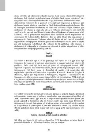 dhëna specifike që lidhen me kërkesën sikur që është shuma e tatimit të kërkuar si
rimbursim, lloji i tatimit, periudha tatimore në të cilën është paguar tatimi tepër ose
me gabim, banka dhe llogaria bankare ku ai/ajo dëshiron që rimbursimi t’i bartet.
Administrata Tatimore do të përpiqet të kompletojë përpunimin e kërkesës për
rimbursim brenda 60 ditëve nga data kur është dorëzuar kërkesa për rimbursim. Për
të shmangur procedurat burokratike në lidhje me kërkesat e vogla, kërkesat për
rimbursim për shumat e vogla dhe ato që i përkasin tatimpaguesve me rrezik të
vogël (d.m.th. atyre që kanë histori të suksesshme të kërkesave të pranueshme në të
kaluarën) do të përpunohen menjëherë duke verifikuar vetëm regjistrimet në
dispozicion të Administratës Tatimore dhe jo edhe librat dhe regjistrimrt e
tatimpaguesit. Administrata Tatimore mban të drejtën që më vonë të kontrollojë
regjistrimet e tatimpaguesit dhe nëse gjendet se tatimpaguesi nuk ka pasur të drejtë
për atë rimbursim, ndëshkimet dhe interesi do të aplikohen mbi shumën e
rimbursimit të kërkuar dhe të përpunuar me gabim në të njëjtën mënyrë sikur të ishte
obligim tatimor dhe për pagesë ndaj ATK-së.

                                       Neni 14
                                       Barrët

Një barrë e dorëzuar nga ATK në përputhje me Nenin 27 të Ligjit është një
instrument detyrues për të detyruar tatimpaguesin të paguajë detyrimet tatimore të
pashlyera. Duke vënë një barrë mbi një pasuri të tatimpaguesit borxhli, ATK
sigurohet se pasuria nuk do të transferohet, shitet apo të ekspozohet për shitje nga
tatimpaguesi. Një barrë mund të dorëzohet në secilën zyrë përgjegjëse për
regjistrimin e pronës në Kosovë sikur Agjencioni Kadastral i Kosovës, Regjistri i
Banesave, Njësia për Regjistrimin e Automjeteve, Regjistri i Transaksioneve të
Siguruara, etj., dhe tregon se pronari i pasurisë i ka një borxh tatimor ATK-së. Zyrat
e regjistrimeve të sipërpërmendura kërkohet të regjistrojnë çdo transaksion në lidhje
me atë pasuri për të cilën është dorëzuar barra derisa të jenë lajmëruar zyrtarisht për
lirim nga barra nga ATK.
                                        Neni 15
                                    Urdhër-vjeljet

Një urdhër-vjelje është instrument konfiskimi përmes së cilës të drejtat e pronësisë
mbi pasurinë, pronën apo të ardhurat transferohen nga tatimpaguesit borxhlinj në
ATK. Sipas nenit 28 të Ligjit ATK ka të drejtë të shesë përmes ankandit publik çdo
pasuri gjësend të konfiskuar dhe të zbatojë paratë nga shitja ndaj detyrimit të
tatimpaguesit borxhli. Çdo aksion për të vjelur tatimet përmes urdhër-vjeljeve duhet
të fillojë brenda 6 vjetëve pasi të jetë bërë vlerësimi i tatimit. Ky kufizim kohor
shtyhet pakufizim nëse është inicuar një rast në gjyq qoftë nga tatimpaguesi apo
ATK.
                                       Neni 16
                    Fshirja e tatimit që nuk mund të mblidhet

Në lidhje me Nenin 36 të Ligjit, rrethanat kur ATK konsideron se tatimi është i
pambledhshëm dhe si i tillë duhet të fshihet, janë me sa vijon:


                                          50
 