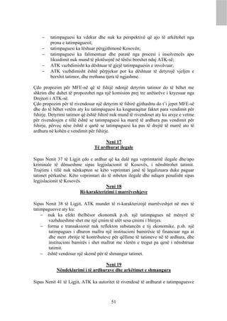    tatimpaguesi ka vdekur dhe nuk ka perspektivë që ajo të arkëtohet nga
        prona e tatimpaguesit;
       tatimpaguesi ka lëshuar përgjithmonë Kosovën;
       tatimpaguesi ka falimentuar dhe paratë nga procesi i insolvencës apo
        likuidimit nuk mund të plotësojnë në tërësi borxhet ndaj ATK-së;
       ATK vazhdimisht ka dështuar të gjejë tatimpaguesin e involvuar;
       ATK vazhdimisht është përpjekur por ka dështuar të detyrojë vjeljen e
        borxhit tatimor, dhe rrethana tjera të ngjashme.

Çdo propozim për MFE-në që të fshijë ndonjë detyrim tatimor do të bëhet me
shkrim dhe duhet të propozohet nga një komision prej tre anëtarëve i kryesuar nga
Drejtori i ATK-së.
Çdo propozim për të rivendosur një detyrim të fshirë gjithashtu do t’i jepet MFE-së
dhe do të bëhet vetëm aty ku tatimpaguesi ka keqparaqitur faktet para vendimit për
fshirje. Detyrimi tatimor që është fshirë nuk mund të rivendoset aty ku arsye e vetme
për rivendosjen e tillë është se tatimpaguesi ka marrë të ardhura pas vendimit për
fshirje, përveç nëse është e qartë se tatimpaguesi ka pas të drejtë të marrë ato të
ardhura në kohën e vendimit për fshirje.

                                     Neni 17
                                Të ardhurat ilegale

Sipas Nenit 37 të Ligjit çdo e ardhur që ka dalë nga veprimtaritë ilegale dhe/apo
kriminale të dënueshme sipas legjislacionit të Kosovës, i nënshtrohet tatimit.
Trajtimi i tillë nuk nënkupton se këto veprimtari janë të legalizuara duke paguar
tatimet përkatëse. Këto veprimtari do të mbeten ilegale dhe ndiqen penalisht sipas
legjislacionit të Kosovës.
                                     Neni 18
                         Ri-karakterizimi i marrëveshjeve

Sipas Nenit 38 të Ligjit, ATK mundet të ri-karakterizojë marrëveshjet në mes të
tatimpaguesve aty ku:
     nuk ka efekt thelbësor ekonomik p.sh. një tatimpagues në mënyrë të
       vazhdueshme shet me një çmim të ulët sesa çmimi i blerjes.
     forma e transaksionit nuk reflekton substancën e tij ekonomike. p.sh. një
       tatimpagues i dhuron mallra një institucioni bamirësie të financuar nga ai
       dhe merr zbritje të kontributeve për qëllime të tatimeve në të ardhura, dhe
       institucioni bamirës i shet mallrat me vlerën e tregut pa qenë i nënshtruar
       tatimit.
     është vendosur një skemë për të shmangur tatimet.

                                   Neni 19
            Nëndeklarimi i të ardhurave dhe arkëtimet e shmangura

Sipas Nenit 41 të Ligjit, ATK ka autoritet të rivendosë të ardhurat e tatimpaguesve



                                         51
 