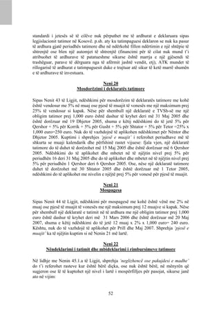 standardi i jetesës së të cilëve nuk përputhet me të ardhurat e deklaruara sipas
legjislacionit tatimor në Kosovë. p.sh. aty ku tatimpaguesi deklaron se nuk ka pasur
të ardhura gjatë periudhës tatimore dhe në ndërkohë fillon ndërtimin e një shtëpie të
shtrenjtë ose blen një automjet të shtrenjtë (financimi për të cilat nuk mund t’i
atribuohet të ardhurave të patatueshme sikurse është marrja e një gjësendi të
trashëguar, parave të dërguara nga të afërmit jashtë vendit, etj), ATK mundet të
rillogarisë të ardhurat e tatimpaguesit duke e trajtuar atë sikur të ketë marrë shumën
e të ardhurave të investuara.

                                    Neni 20
                        Mosdorëzimi i deklaratës tatimore

Sipas Nenit 43 të Ligjit, ndëshkimi për mosdorëzim të deklaratës tatimore me kohë
është vendosur me 5% në muaj ose pjesë të muajit të vonesës me një maksimum prej
25% të vendosur si kapak. Nëse për shembull një deklaratë e TVSh-së me një
obligim tatimor prej 1,000 euro është dashur të kryhet deri më 31 Maj 2005 dhe
është dorëzuar më 19 Dhjetor 2005, shuma e këtij ndëshkimi do të jetë 5% për
Qershor + 5% për Korrik + 5% për Gusht + 5% për Shtator + 5% për Tetor =25% x
1,000 euro=250 euro. Nuk do të vazhdojnë të aplikohen ndëshkimet për Nëntor dhe
Dhjetor 2005. Kuptimi i shprehjes ‘pjesë e muajit’ i referohet periudhave më të
shkurta se muaji kalendarik dhe përfshinë rastet vijuese: fjala vjen, një deklaratë
tatimore do të duhet të dorëzohet më 15 Maj 2005 dhe është dorëzuar më 6 Qershor
2005. Ndëshkimi do të aplikohet dhe mbetet në të njëjtin nivel prej 5% për
periudhën 16 deri 31 Maj 2005 dhe do të aplikohet dhe mbetet në të njëjtin nivel prej
5% për periudhën 1 Qershor deri 6 Qershor 2005. Ose, nëse një deklaratë tatimore
duhet të dorëzohet më 30 Shtator 2005 dhe është dorëzuar më 1 Tetor 2005,
ndëshkimi do të aplikohet me nivelin e njëjtë prej 5% për vonesë për pjesë të muajit.

                                      Neni 21
                                     Mospagesa

Sipas Nenit 44 të Ligjit, ndëshkimi për mospagesë me kohë është vënë me 2% në
muaj ose pjesë të muajit të vonesës me një maksimum prej 12 muajve si kapak. Nëse
për shembull një deklaratë e tatimit në të ardhura me një obligim tatimor prej 1,000
euro është dashur të kryhet deri më 31 Mars 2006 dhe është dorëzuar më 20 Maj
2007, shuma e këtij ndëshkimi do të jetë 12 muaj x 2% x 1,000 euro= 240 euro.
Kështu, nuk do të vazhdojë të aplikohet për Prill dhe Maj 2007. Shprehja ‘pjesë e
muajit’ ka të njëjtin kuptim si në Nenin 21 më lartë.

                                   Neni 22
       Nëndeklarimi i tatimit dhe mbideklarimi i rimbursimeve tatimore

Në lidhje me Nenin 45.1.a të Ligjit, shprehja ‘neglizhencë ose pakujdesi e madhe’
do t’i referohet rasteve kur është bërë diçka, ose nuk është bërë, në mënyrën që
sugjeron ose lë të kuptohet një nivel i lartë i mospërfilljes për pasojat, sikurse janë
ato në vijim:


                                          52
 