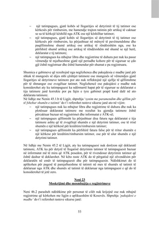     një tatimpagues, gjatë kohës së llogaritjes së detyrimit të tij tatimor ose
        kërkesës për rimbursim, me hamendje trajton tatimin për artikuj të caktuar
        se sa të kërkojë këshillë nga ATK ose një këshilltar tatimor;
       një tatimpagues, gjatë kohës së llogaritjes së detyrimit të tij tatimor ose
        kërkesës për rimbursim, ka përjashtuar në mënyrë të pavëmendshme dhe
        paqëllimshme shumë artikuj ose artikuj të rëndësishëm nga, ose ka
        përfshirë shumë artikuj ose artikuj të rëndësishëm më shumë se një herë,
        deklaratat e tij tatimore;
       një tatimpagues ka mbajtur libra dhe regjistrime të duhura por nuk ka pasur
        vëmendje të mjaftueshme gjatë një periudhe kohore për të siguruar se çdo
        gjë është regjistruar dhe është hamendur për shumat e pa regjistruara.

Shumica e gabimeve që rezultojnë nga neglizhenca dhe pakujdesia e madhe janë për
shkak të mungesës së dijes mbi çështjet tatimore ose mungesës së vëmendjes gjatë
llogaritjes së detyrimeve tatimore por ato nuk reflektojnë një sjellje të qëllimshme
për të shmangur ose zvogëluar tatimet. Neglizhencë ose pakujdesi e madhe nuk
konsiderohet aty ku tatimpaguesi ka ndërmarrë hapat për të siguruar se deklaratat e
tija tatimore janë korrekte por pa fajin e tyre gabimet prapë kanë dalë në ato
deklarata tatimore.
Në lidhje me Nenin 45.1.b të Ligjit, shprehja ‘synim me paramendim dhe qëllim për
të fshehur shumën e tatimit’ do t’i referohet rasteve sikurse janë ato në vijim:
      një tatimpagues nuk ka mbajtur libra dhe regjistrime të duhura dhe nuk ka
          plotësuar deklaratat tatimore me rezultat ku gjendja tatimore është
          përcaktuar bazuar në regjistrimet dhe informatat e ATK-së;
      një tatimpagues qëllimisht ka përjashtuar disa fatura nga deklaratat e tija
          tatimore ashtu që të zvogëlojë shumën e një detyrimi tatimor, ose të rrisë
          shumën e një kërkesë për kreditim/rimbursim tatimor;
      një tatimpagues qëllimisht ka përfshirë fatura false për të rritur shumën e
          një kërkese për kreditim/rimbursim tatimor, ose për të ulur shumën e një
          detyrimi tatimor.

Në lidhje me Nenin 45.2 të Ligjit, aty ku tatimpaguesi nuk dorëzon një deklaratë
tatimore, ATK ka për detyrë të llogarisë detyrimin tatimor të tatimpaguesit bazuar
në informatat më të mira që ATK posedon, për të rivendosur detyrimin tatimor që
është dashur të deklarohet. Në këto raste ATK do të përgatisë një zëvendësim për
deklaratën në emër të tatimpaguesit dhe për tatimpaguesin. Ndëshkimet do të
aplikohen për pagesë të pamjaftueshme të tatimit në mes të shumës së tatimit të
deklaruar nga ATK dhe shumës së tatimit të deklaruar nga tatimpaguesi e që do të
konsiderohet të jetë zero.

                                  Neni 23
                  Moskrijimi dhe mosmbajtja e regjistrimeve

Neni 46.2 parasheh ndëshkime për personat të cilët nuk krijojnë ose nuk mbajnë
regjistrime që kërkohen me ligjin e aplikueshëm të Kosovës. Shprehja ‘pakujdesi e
madhe’ do t’i referohet rasteve sikurse janë:


                                        53
 
