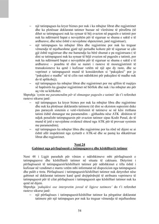     një tatimpagues ka kryer biznes por nuk i ka mbajtur librat dhe regjistrimet
         dhe ka plotësuar deklaratat tatimor bazuar në vlerësime të përafërta (të
         dihet se tatimpaguesi nuk ka synuar të bëj evazion në pagesën e tatimit por
         nuk ka ndërmarrë hapat e nevojshëm për të siguruar se shuma e saktë e të
         ardhurave, dhe nëse është e nevojshme shpenzimet, janë regjistruar);
      një tatimpagues ka mbajtur libra dhe regjistrime por nuk ka treguar
         vëmendje të mjaftueshme gjatë një periudhe kohore për të siguruar se çdo
         gjë është regjistruar dhe me hamendje ka bërë shumat e pa regjistruara ( të
         dini se tatimpaguesi nuk ka synuar të bëjë evazion në pagesën e tatimit, por
         nuk ka ndërmarrë hapat e nevojshëm për të siguruar se shuma e saktë e të
         ardhurave – poashtu të dini se numri i rasteve të mosregjistrimit të
         transaksioneve ka qenë i kufizuar vetëm në një apo dy raste, dhe se
         veprimet e tatimpaguesit mund të konsiderohen si “pakujdesi” por jo
         “pakujdesi e madhe” në të cilin rast ndëshkimi për pakujdesi të madhe nuk
         do të aplikohej);
      një tatimpagues ka mbajtur librat dhe regjistrimet por me qëllim të ruajtjes
         së hapësirës ka gjuajtur regjistrimet në bërllok dhe nuk i ka mbajtur ato për
         aq vite sa kërkohet.
Shprehja ‘synim me paramendim për të shmangur pagesën e tatimit’ do t’i referohet
rasteve sikurse janë:
      një tatimpagues ka kryer biznes por nuk ka mbajtur libra dhe regjistrime
         dhe nuk ka plotësuar deklaratën tatimore (të dini se ekziston supozimi duke
         pas parasysh sistemin e vetë-vlerësimit të tatimeve se në kësi rrethana
         tatimi është shmangur me paramendim – gjithashtu nëse ATK dëshiron të
         ndjek penalisht tatimpaguesin për evazion tatimor sipas Kodit Penal, do të
         mund të jetë e nevojshme evidencë shtesë nga ATK për të provuar synimin
         me paramendim);
      një tatimpagues ka mbajtur libra dhe regjistrime por ka rënë në dijeni se ai
         është afër inspektimit nga zyrtarët e ATK-së dhe se pastaj ka shkatërruar
         librat dhe regjistrimet.

                                     Neni 24
        Gabimet nga përfaqësuesit e tatimpaguesve dhe këshilltarët tatimor

Neni 48 i Ligjit parasheh për vënien e ndëshkimeve mbi përfaqësuesit e
tatimpaguesve dhe këshilltarët tatimor në situata të caktuara. Detyrimi i
përfaqësuesit të tatimpaguesit/këshilltarit tatimor për ndëshkimet e tilla është i
kufizuar në vendimet e marra vetëm mbi informatat në dispozicion nga tatimpaguesi
dhe palët e treta. Përfaqësuesi i tatimpaguesit/këshilltari tatimor nuk detyrohet nëse
gabimet në deklaratat tatimore kanë qenë drejtpërdrejtë të atribuara veprimeve të
tatimpaguesit për të cilat përfaqësuesi i tatimpaguesit apo këshilltari tatimor nuk ka
qenë në dijeni.
Shprehja ‘pakujdesi ose interpretim joreal të ligjeve tatimore’ do t’i referohet
rasteve sikurse janë:
      një përfaqësues i tatimpaguesit/këshilltar tatimor ka përgatitur deklaratat
         tatimore për një tatimpagues por nuk ka treguar vëmendje të mjaftueshme


                                         54
 