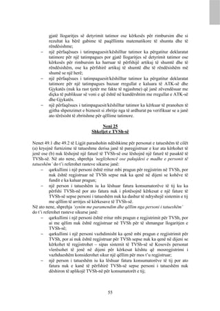 gjatë llogaritjes së detyrimit tatimor ose kërkesës për rimbursim dhe si
        rezultat ka bërë gabime të paqëllimta matematikore të shumta dhe të
        rëndësishme;
       një përfaqësues i tatimpaguesit/këshilltar tatimor ka përgatitur deklaratat
        tatimore për një tatimpagues por gjatë llogaritjes së detyrimit tatimor ose
        kërkesës për rimbursim ka harruar të përfshijë artikuj të shumtë dhe të
        rëndësishëm, ose ka përfshirë artikuj të shumtë dhe të rëndësishëm më
        shumë se një herë;
       një përfaqësues i tatimpaguesit/këshilltar tatimor ka përgatitur deklaratat
        tatimore për një tatimpagues bazuar rregullat e kaluara të ATK-së dhe
        Gjykatës (nuk ka rast tjetër me fakte të ngjashme) që janë zëvendësuar me
        diçka të publikuar së voni e që është në kundërshtim me rregullat e ATK-së
        dhe Gjykatës.
       një përfaqësues i tatimpaguesit/këshilltar tatimor ka kërkuar të pranohen të
        gjitha shpenzimet e biznesit si zbritje nga të ardhurat pa verifikuar se a janë
        ato tërësisht të zbritshme për qëllime tatimore.

                                     Neni 25
                                Shkeljet e TVSh-së

Nenet 49.1 dhe 49.2 të Ligjit parashohin ndëshkime për personat e tatueshëm të cilët
(a) kryejnë furnizime të tatueshme derisa janë të paregjistruar e kur ata kërkohet të
jenë ose (b) nuk lëshojnë një faturë të TVSh-së ose lëshojnë një faturë të pasaktë të
TVSh-së. Në ato nene, shprehja ‘neglizhencë ose pakujdesi e madhe e personit të
tatueshëm’ do t’i referohet rasteve sikurse janë:
      qarkullimi i një personi është rritur mbi pragun për regjistrim në TVSh, por
          nuk është regjistruar në TVSh sepse nuk ka qenë në dijeni se kohëve të
          fundit e ka kaluar pragun;
      një person i tatueshëm iu ka lëshuar fatura konsumatorëve të tij ku ka
          përfshi TVSh-në por ato fatura nuk i plotësojnë kërkesat e një fature të
          TVSh-së sepse personi i tatueshëm nuk ka dashur të ndryshojë sistemin e tij
          me qëllim të arritjes së kërkesave të TVSh-së.
Në ato nene, shprehja ‘synim me paramendim dhe qëllim nga personi i tatueshëm’
do t’i referohet rasteve sikurse janë:
      qarkullimi i një personi është rritur mbi pragun e regjistrimit për TVSh, por
          ai me qëlim nuk është regjistruar në TVSh për të shmangur llogaritjen e
          TVSh-së;
      qarkullimi i një personi vazhdimisht ka qenë mbi pragun e regjistrimit për
          TVSh, por ai nuk është regjistruar për TVSh sepse nuk ka qenë në dijeni se
          kërkohet të regjistrohet – sipas sistemit të TVSh-së së Kosovës personat
          vlerësohet të jenë në dijeni për kërkesat kështu që mosregjistrimi i
          vazhdueshëm konsiderohet sikur një qëllim për mos t’u regjistruar;
      një person i tatueshëm iu ka lëshuar fatura konsumatorëve të tij por ato
          fatura nuk e kanë të përfshirë TVSh-së sepse personi i tatueshëm nuk
          dëshiron të aplikojë TVSh-në për konsumatorët e tij;



                                         55
 