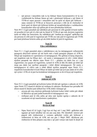      një person i tatueshëm nuk iu ka lëshuar fatura konsumatorëve të tij ose
          vazhdimisht ka lëshuar fatura që nuk i plotësojnë kërkesat e një fature të
          TVSh-së sepse personi i tatueshëm nuk ka qenë në dijeni për kërkesat –
          sipas sistemit të TVSh-së së Kosovës personat e tillë do të vlerësohet të
          kenë qenë në dijeni për kërkesat kështu që mospërmbushja e vazhdueshme
          konsiderohet sikur një qëllim për të mos përmbushur kërkesat.
Neni 49.5 i Ligjit parasheh një ndëshkim për personat të cilët gjendet të kenë mallra
në posedim të tyre për të cilat nuk ka faturë të TVSh-së apo nuk ekziston regjistrim
tjetër në lidhje me furnizimin. Ky ndëshkim për “mallrat pa origjinë” aplikohet tek
ata persona të cilët janë të regjistruar për TVSh ose nuk janë të regjistruar për TVSh
por kanë plotësuar kriterin ashtu që ata është dashur të jenë të regjistruar.

                                       Neni 26
                                 Ulja e ndëshkimeve

Neni 51.1 i Ligjit parasheh uljen e ndëshkimeve aty ku tatimpaguesit vullnetarisht
paraqesin detyrimin tatimor që më herët nuk e kanë paraqitur përpara së ATK të
fillojë një inspektim të veprimtarive të tatimpaguesit. Për qëllime të kësaj dispozite,
një inspektim nuk ka filluar deri - në rastin e tatimpaguesit të cilit i është dhënë
njoftim paraprak me shkrim sipas Nenit 13.1 - përpara (a) datës kur ai i jep
regjistrimet, ose qasjen në regjistrime, zyrtarit të ATK-së dhe (b) datës që është një
muaj pas datës kur njoftimi paraprak i është dhënë tatimpaguesit. Në rastin e
tatimpaguesve të cilëve nuk u është dhënë njoftim paraprak sipas Nenit 13.1,
inspektimi konsiderohet të ketë filluar në datën që është një javë pas datës në të cilën
një zyrtar i ATK-së së pari ka kontaktuar tatimpaguesin se do të kryej një inspektim.

                                     Neni 27
                                  Ankesat në ATK

Neni 52.3 i Ligjit parasheh që kufizimi kohor 60 ditë për ngritjen e ankesës në ATK
sipas Nenit 52.2 mund të shtyhet në rrethana të caktuara. Rrethanat kur periudha 60
ditore mund të shtyhet janë atëherë kur ATK është e kënaqur që:
      arsyeja për mos dorëzim përbrenda kufizimit kohor është vetëm për shkak
        të faktorëve që janë jashtë kontrollit të tatimpaguesit: ose
      rrethanat janë të tilla ashtu që nëse nuk lejohet ngritja e ankesës do të
        rezultonte në një manifestimin e padrejtësie.

                                      Neni 28
                                    Hyrja në fuqi

        Sipas Nenit 62 të Ligjit, Ligji hyn në fuqi më 1 maj 2005. aplikohet mbi
         ngjarjet që kanë ndodhur më ose pas asaj date. Për shembull: interesi për
         pagesë mbi rimbursimet e vonuara aplikohet vetëm për kërkesat e
         rimbursimit të bëra në ATK më ose pas 1 Majit 2005. (Kërkesat për
         rimbursim të bëra përpara asaj date e që janë vonuar nuk kanë të drejtë në



                                          56
 