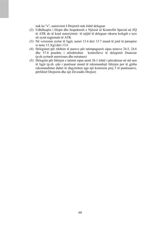nuk ka "x", autorizimi I Drejtorit nuk është deleguar
(2) Udhëheqësi i Ekipit dhe Inspektorët e Njësisë së Kontrollit Special në ZQ
    të ATK do të kenë autorizimin të njëjtë të deleguar sikurse kolegët e tyre
    në zyrat regjionale të ATK
(3) Në versionin zyrtar të ligjit, nenet 13.4 deri 13.7 mund të jenë të paraqitur
    si nene 13.3(g) deri 13.6
(4) Delegimet për rikthim të parave për tatimpaguesit sipas neneve 24.5, 24.6
    dhe 57.4 poashtu i nënshtrohen kontrolleve të delegimit financiar
    (p.sh.zyrtarët autorizues dhe miratues)
(5) Delegimi për fshirjen e tatimit sipas nenit 36.1 është i përcaktuar në atë nen
    të ligjit (p.sh. çdo i punësuar mund të rekomandojë fshirjen por të gjitha
    rekomandimet duhet të shqyrtohen nga një komision prej 3 të punësuarve,
    përfshirë Drejtorin dhe një Zëvendës Drejtor)




                                     60
 