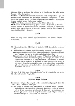 informata duhet të zbulohen dhe mënyrat se si zbulohen ato dhe cilat raporte
financiare duhet të përgatiten.
“Mallrat e pa dokumentuara” nënkupton mallra për të cilat poseduesi i tyre nuk
përmbanzotëron dokumentet mbi prejardhjen e tyre (nga kush personi i ka blerë
mallrat apo nga kush personi i ka marrë mallrat në këmbim për mallra apo shërbime
tjera ose nga kush personi i ka importuar mallrat).
“ATK” do të thotë Administrata Tatimore e Republikës së Kosovës.
“Përfaqësuesi fiskal” nënkupton një person shtetas i Republikës së Kosovës, i
emëruar të veproj në interes të një personi jo-rezident i tatueshëm në Republikën e
Kosovës, i cili nuk ka biznes në Republikën e Kosovës apo vend tjetër të fiksuar të
biznesit në Republikën e Kosovës.

                                        Neni 3

Atyku në Ligj kemi termin“Drejtor”zëvendësohet me termin “Drejtor i
Përgjithshëm”

                                        Neni 4

4.1 Në nenin 3.1,3.2 dhe 8.2 të ligjit aty ku thuhet PSSP zëvendësohet me termin
    PNC.
4.2 Në paragrafin 3 të nenit 3 të ligjit shtohet pika g) dhe h), me ketë përmbajtje:
   g) Të zbatojë autorizimet dhe detyrat tjera të deleguara nga Ministri për Ekonomi
      dhe Financa të cilat janë në përputhje me legjislacionin në fuqi.
   h) autorizimin për të hyrë në marrëveshje me NP Qendrore dhe Lokale, duke iu
      nënshtruar kushteve të vendosura nga një akt nënligjor, me anën e së cilit
      Administrata Tatimore do të shtyjë mbledhjen e detyrueshme të tatimeve
      obligim nga NP, me qëllim që për ndonjë proces privatizimi të ecë përpara në
      një mënyrë të rregullt, apo me qëllim për të ofruar një operim të vazhdueshëm
      për këto ndërmarrje duke parë rëndësinë e tyre strategjike për mirëqenien e
      Republikës së Kosovës.

                                        Neni 5
Në nenin 4 të ligjit termi “Zëvendës Drejtor” do të zëvendësohet me termin
Zëvendësit e Drejtorit të Përgjithshëm.

                                        Neni 6
                            Njësiti për Hetime Tatimore

Teksti i nenit 6 të ligjit bëhet paragraf 6.1 dhe pas tij shtohen 3 paragrafë të rinj 6.2
, 6.3, 6.4 dhe 6.5 me tekstin si në vijim:
6.2 Me qëllim të zbulimit dhe parandalimit të evazionit tatimor, Drejtori i
     Përgjithshëm do të ketë autorizim të themelojë Njësitin për Hetimeve Tatimore
     i cili do të ketë kompetenca që në rast të dyshimit për evazion tatimor, apo
     dyshimit për vepër penale të mosplotësimit të ndonjë obligimi tatimor e
     përcaktuar me ligjin në Kosovë, do të ketë autorizim:


                                           64
 