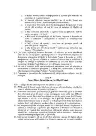 a.  të hetojë transaksionet e tatimpaguesve të dyshuar për përfshirje në
             veprimtari të evazionit tatimor;
         b. të sigurojë shënimet bankare përfshirë ato të secilës llogari apo
             transaksion që është i zbatueshëm për hetime tatimore;
         c. te intervistojë dhe marrë në pyetje tatimpaguesit dhe personat e tjerë
             për të cilët mendohet së janë të kyçur në aktivitete të fshehjes së
             tatimit;
         d. të bëje vlerësimin tatimor dhe të sigurojë fakte nga personat e tretë në
             pajtim me nenin 14 të ligjit;
         e. të këtë qasje të drejtpërdrejtë në Shërbimin Doganor të Kosovës më
             rastin e vlerësimit – zhdoganimit të mallrave të tatimpagueseve
             delikuent;
         f. të bëjë referime tek zyrtari i autorizuar për paraqitje penale tek
             prokurori publik kompetent;
         g. si dhe detyra tjera të tilla që mund t’i caktohen apo delegohen nga
             Drejtori i Përgjithshëm.
6.3 Çdo zyrtar i Njësisë së Hetimeve Tatimore i cili ndërmerr një hetim apo akte në
    lidhje me një shkelje penale sipas këtij neni do të kryej hetimin në përputhje me
    dispozitat e zbatueshme të Kodit të Procedurës Penale të Kosovës nr. L-003,
    apo pasuesin e tij, Zyrtarët e Njësisë së Hetimeve Tatimore janë të autorizuar të
    hetojnë ato shkelje të renditura në Kapitullin 22 (Shkeljet Penale kundrejt
    ekonomisë) të Kodit Penal të Kosovës nr. L-002, apo pasuesin e tij.
6.4 Në rast të pengimit qoftë nga tatimpaguesi apo personi tjetër në ushtrimin e
    autorizimeve të cekura në paragrafin 2 të këtij neni, Njësiti mund të kërkojë
    edhe lejen për asistencë nga Prokurori Publik kompetent.
6.5 Procedurat e themelimit dhe funksionimit të Njësitit do rregullohen me akt
    nënligjor
                                        Neni 7
                 Numri Fiskal dhe pajisja me Certifikatë Fiskale

Neni 11 i Ligjit fshihet dhe ndryshohet me tekstin në vijim:
11.1 ATK mund të lëshojë numër fiskal për çdo person që i nënshtrohen çfarëdo lloj
     tatimi të administruar në Republikën e Kosovës.
11.2 Procedurat dhe kriteret që duhet ndjekur, përfshirë formularët që do të përdoren
     dhe informatat që do të jepen, si nga tatimpaguesi ashtu edhe nga ATK për
     lëshimin e numrit fiskal do të rregullohet me një akt nënligjor që do të lëshohet
     nga ministri i MEF-it. Akti nën-ligjor do të përfshijë kushtet nën të cilat
     administrata tatimore mund të refuzojë të lëshojë një numër fiskal kur ekziston
     histori e dobët e përmbushjes apo ka dyshim të arsyeshëm të evazionit tatimor.
11.3 Në mungesë të një akti nënligjor, numri fiskal do të jetë Numri i Regjistrimit të
     Biznesit i lëshuar nga Agjencioni për Regjistrim të Bizneseve në kuadër të
     Ministrisë së Tregtisë dhe Industrisë për ndërmarrjet afarist, numri personal
     identifikues i lëshuar nga organi kompetent për individ dhe numri i lëshuar nga
     organi kompetent për organizatat jo-qeveritare.
11.4 Çdo person rezident i cili do të zhvillon afarizëm apo do të drejtoj ndonjë
     projekt ose program në Republikën e Kosovës, përmes një personi jo-rezident



                                         65
 
