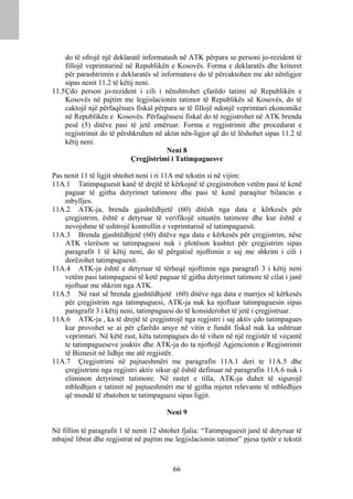 do të ofrojë një deklaratë informatash në ATK përpara se personi jo-rezident të
     fillojë veprimtarinë në Republikën e Kosovës. Forma e deklaratës dhe kriteret
     për parashtrimin e deklaratës së informatave do të përcaktohen me akt nënligjor
     sipas nenit 11.2 të këtij neni.
11.5 Çdo person jo-rezident i cili i nënshtrohet çfarëdo tatimi në Republikën e
     Kosovës në pajtim me legjislacionin tatimor të Republikës së Kosovës, do të
     caktojë një përfaqësues fiskal përpara se të fillojë ndonjë veprimtari ekonomike
     në Republikën e Kosovës. Përfaqësuesi fiskal do të regjistrohet në ATK brenda
     pesë (5) ditëve pasi të jetë emëruar. Forma e regjistrimit dhe procedurat e
     regjistrimit do të përshkruhen në aktin nën-ligjor që do të lëshohet sipas 11.2 të
     këtij neni.
                                        Neni 8
                             Çregjistrimi i Tatimpaguesve

Pas nenit 11 të ligjit shtohet neni i ri 11A më tekstin si në vijim:
11A.1 Tatimpaguesit kanë të drejtë të kërkojnë të çregjistrohen vetëm pasi të kenë
    paguar të gjitha detyrimet tatimore dhe pasi të kenë paraqitur bilancin e
    mbylljes.
11A.2 ATK-ja, brenda gjashtëdhjetë (60) ditësh nga data e kërkesës për
    çregjistrim, është e detyruar të verifikojë situatën tatimore dhe kur është e
    nevojshme të ushtrojë kontrollin e veprimtarisë së tatimpaguesit.
11A.3 Brenda gjashtëdhjetë (60) ditëve nga data e kërkesës për çregjistrim, nëse
    ATK vlerëson se tatimpaguesi nuk i plotëson kushtet për çregjistrim sipas
    paragrafit 1 të këtij neni, do të përgatisë njoftimin e saj me shkrim i cili i
    dorëzohet tatimpaguesit.
11A.4 ATK-ja është e detyruar të tërheqë njoftimin nga paragrafi 3 i këtij neni
    vetëm pasi tatimpaguesi të ketë paguar të gjitha detyrimet tatimore të cilat i janë
    njoftuar me shkrim nga ATK.
11A.5 Në rast së brenda gjashtëdhjetë (60) ditëve nga data e marrjes së kërkesës
    për çregjistrim nga tatimpaguesi, ATK-ja nuk ka njoftuar tatimpaguesin sipas
    paragrafit 3 i këtij neni, tatimpaguesi do të konsiderohet të jetë i çregjistruar.
11A.6 ATK-ja , ka të drejtë të çregjistrojë nga regjistri i saj aktiv çdo tatimpagues
    kur provohet se ai për çfarëdo arsye në vitin e fundit fiskal nuk ka ushtruar
    veprimtari. Në këtë rast, këta tatimpagues do të vihen në një regjistër të veçantë
    te tatimpagueseve joaktiv dhe ATK-ja do ta njoftojë Agjencionin e Regjistrimit
    të Biznesit në lidhje me atë regjistër.
11A.7 Çregjistrimi në pajtueshmëri me paragrafin 11A.1 deri te 11A.5 dhe
    çregjistrimi nga regjistri aktiv sikur që është definuar në paragrafin 11A.6 nuk i
    eliminon detyrimet tatimore. Në rastet e tilla, ATK-ja duhet të sigurojë
    mbledhjen e tatimit në pajtueshmëri me të gjitha mjetet relevante të mbledhjes
    që mundë të zbatohen te tatimpaguesi sipas ligjit.

                                        Neni 9

Në fillim të paragrafit 1 të nenit 12 shtohet fjalia: “Tatimpaguesit janë të detyruar të
mbajnë librat dhe regjistrat në pajtim me legjislacionin tatimor” pjesa tjetër e tekstit



                                          66
 