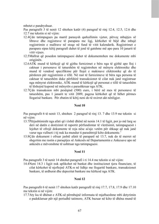 mbetet e pandryshuar.
Pas paragrafit 3 të nenit 12 shtohen katër (4) paragraf të rinj 12.4, 12.5, 12.6 dhe
12.7 me tekstin si në vijim:
12.4 Çdo tatimpagues pa marrë parasysh qarkullimin vjetor, përveç mbajtjes së
     librave dhe regjistrave të parapara me ligj, kërkohet të bëjë dhe mbajë
     regjistrimin e mallrave në stoqe në fund të vitit kalendarik. Regjistrimet e
     parapara sipas këtij paragrafi duhet të jenë të gatshme më apo para 10 janarit të
     vitit vijues.
12.5 Mallrat që posedon tatimpaguesi duhet të dokumentohen me dokumente mbi
     origjinën.
12.6 ATK mund të kërkojë që të gjitha furnizimet e bëra nga të gjithë apo lloj i
     caktuar i personave të tatueshëm të regjistrohen në mënyra elektronike dhe
     mund të vendosë specifikime për llojet e makinave elektronike që do të
     përdoren për regjistrimin e tillë. Në rast të furnizimeve të bëra nga persona të
     caktuar të tatueshëm duke përfshirë transaksionet të cilat nuk janë regjistruar
     nga mënyrat elektronike, ATK mund të kërkojë që personat e tillë të tatueshëm
     të lëshojnë kuponë në mënyrën e parashkruar nga ATK.
12.7 Çdo transaksion mbi pesëqind (500) euro, i bërë në mes të personave të
     tatueshëm, pas 1 janarit te vitit 2009, pagesa kërkohet që të bëhet përmes
     llogarisë bankare. Për zbatim të këtij neni do të nxirret akt nënligjor.

                                        Neni 10

Pas paragrafit 6 të nenit 13, shtohen 2 paragraf të rinj 13. 7 dhe 13.9 me tekstin si
në vijim:
13.7 Përjashtimisht nga afati që i është dhënë në nenin 14.1 të ligjit, por jo më larg se
     deri në datën e dorëzimit të raportit përfundimtar të vlerësimit, tatimpaguesit i
     lejohet të ofrojë dokumente të reja nëse ai/ajo vetëm për shkaqe që nuk janë
     varur nga vullneti i tij nuk ka mundur ti parashtrojë këto dokumente.’
13.8 Çdo dokument i ofruar jashtë afatit të paraparë në 13.7, nuk do të merret në
     shqyrtim me rastin e paraqitjes së Ankesës në Departamentin e Ankesave apo në
     ankesën e mëvonshme të ushtruar nga tatimpaguesi.

                                        Neni 11

Pas paragrafit 3 të nenit 14 shtohet paragrafi i ri 14.4 me tekstin si në vijim:
14.4 Neni 14.3 i ligjit nuk aplikohet në bankat dhe institucionet tjera financiare, të
     cilat kërkohet të njoftojnë ATK-n në lidhje me llogaritë bankare, transaksionet
     bankare, të ardhurat dhe depozitat bankare me kërkesë nga ATK.

                                        Neni 12

Pas paragrafit 6 të nenit 17 shtohen katër paragrafë të rinj 17.7, 17.8, 17.9 dhe 17.10
me tekstin si në vijim:
17.7 Aty ku të dhënat e ATK-së përmbajnë informata të mjaftueshme mbi detyrimin
     e padeklaruar për një periudhë tatimore, ATK bazuar në këto të dhëna mund të


                                           67
 