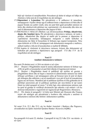 bëjë një vlerësim të menjëhershëm. Procedurat që duhet të ndiqen në lidhje me
     zbatimin e këtij neni do të rregullohen me akt nënligjor.
17.8 Shpenzimet e Lejueshme Për përcaktimin e të ardhurave të tatueshme,
     tatimpaguesit i lejohet zbritje nga të ardhurat bruto e shpenzimeve të bëra dhe të
     paguar brenda ose jashtë vendit, nëse ato janë bërë gjatë periudhës tatimore në
     tërësi dhe ekskluzivisht përkitazi me veprimtarinë e tij ekonomike dhe nëse ato
     janë të dokumentuara si shpenzime dhe pagesa të bëra.
17.9 MUNGESA E MALLIT (Mallrat e pa zhvleresueshme) Prishja, shkatërrimi,
     djegia dhe humbjet tjera. Për përcaktimin e detyrimeve tatimore, në rastin e
     prishjes, shkatërrimit dhe djegies së mallit për tu pranuar si shpenzime të
     veprimtarisë ekonomike, tatimpaguesi mungesën e mallit kërkohet ta
     dokumentoj me fakte të besueshme të lëshuara nga organet kompetente. Nëse
     sipas kërkesës së ATK-së, tatimpaguesi nuk dokumenton mungesën e mallrave,
     atëherë mallrat e tilla do të konsiderohen si mallra të shitura.
17.9 Në kuptim të vlerësimit të detyrimeve tatimore, kriteret dhe dokumentet që
     kërkohen për pranimin e shpenzimeve nga paragrafi 17.8 dhe 17.9 do të
     rregullohen më akt nënligjor.

                                     Neni 13
                         Anulimi i dokumenteve tatimore

Pas nenit 20 shtohet neni i ri 20A me tekstin si në vijim:
20A.1 Drejtori i Përgjithshëm mund të anuloj dokumentet tatimore të lëshuar nga
    ATK në qoftë se konstatohet së janë bërë shkelje të legjislacionit tatimor
20A.2 Drejtori i Përgjithshëm mund të publikojë një njoftim në gazetat e
    përgjithshme ditore dhe në faqen e internetit të administratës tatimore kur është
    tërhequr çertifikata e një tatimpaguesi ashtu që bizneset tjera të jenë në dijeni
    për tërheqjen dhe ndikimin e saj në mundësinë e tyre për të hyrë në transaksione
    ligjore me atë biznes. Mundësia për të publikuar njoftime të tilla gjithashtu do të
    përfshijë autorizimin për të publikuar njoftimin për mos-lëshim të një numri
    fiskal siç është paraparë në nenin 7 të këtij ligji, nëse administrata tatimore nuk
    ka qenë në gjendje të verifikojë ekzistencën apo adresën e një entiteti i cili ka
    dorëzuar dokumentet e regjistrimit në Agjencinë për Regjistrimin e Bizneseve.
20A.3 Për zbatim të paragrafit 1 të këtij neni Ministri për Ekonomi dhe Financa
    nxjerr akt nënligjor për përcaktimin e kushteve dhe mënyrën e anulimit të
    dokumenteve tatimore dhe lëshimi i dokumenteve publike.

                                       Neni 14

Në nenet 21.6, 25.1 dhe 25.2, aty ku thuhet Autoriteti i Bankave dhe Pagesave,
zëvendësohet me fjalën Autoriteti Qendror Bankar i Kosovës (AQBK).

                                       Neni 15

Pas paragrafit 4 të nenit 22, shtohen 2 paragrafë të rinj 22.5 dhe 22.6 me tekstin si
në vijim:


                                          68
 
