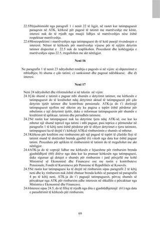 22.5 Përjashtimisht nga paragrafi 1 i nenit 22 të ligjit, në rastet kur tatimpaguesit
      paraqesin në ATK, kërkesë për pagesë të tatimit me marrëveshje me këste,
      interesi nuk do të rrjedh nga muajii lidhjes së marrëveshjes nëse është
      respektuar marrëveshja.
 22.6 Mosrespektimi i marrëveshjes nga tatimpaguesi do të ketë pasojë rivendosjen e
      interesit. Nërast të kërkesës për marrëveshje vijuese për të njëjtin detyrim
      tatimor dispozitat e 22.5 nuk do teaplikohen. Procedurat dhe kohëzgjatja e
      marrëveshjes sipas 22.5, rregullohen me akt nënligjor.

                                         Neni 16

Ne paragrafin 1 të nenit 23 ndryshohet renditja e pagesës si në vijim: a) shpenzimet e
 mbledhjes; b) shuma e çdo tatimi; c) sanksionet dhe pagesat ndëshkuese; dhe d)
 interesi.

                                         Neni 17

 Neni 24 ndryshohet dhe riformulohet si në tekstin në vijim:
 24.1 Çdo shumë e tatimit e paguar mbi shumën e detyrimit tatimor, me kërkesën e
      tatimpaguesit do të kreditohet ndaj detyrimit aktual të tatimpaguesit për çdo
      detyrim tjetër tatimor dhe kontribute pensionale. ATK-ja do t’i dorëzojë
      tatimpaguesit njoftim më shkrim aty ku pagesa e tepërt është përdorur për
      mbulimin e një detyrimit tjetër, duke e informuar tatimpaguesin për shumën e
      kreditimit të aplikuar, tatimin dhe periudhën tatimore.
 24.2 Në rastin kur tatimpaguesi nuk ka detyrime tjera ndaj ATK-së, ose kur ka
      mbetur një shumë tepricë nga tatimi i mbi paguar, pasi teprica e përmendur në
      paragrafin 1 të këtij neni është përdorur për të shlyer detyrimet e tjera tatimore,
      tatimpaguesi ka të drejtë t’i kërkojë ATKsë rimbursimin e shumës së mbetur.
 24.3 Kërkesa për kreditim ose rimbursimi për një pagesë të tepërt të çfarëdo lloji të
      tatimit mund të dorëzohet brenda gjashtë (6) vitesh nga data kur është paguar
      tatimi. Procedura për aplikim të rimbursimit të tatimit do të rregullohet me akt
      nënligjor.
 24.4 ATK-ja do të veprojë lidhur me kërkesën e lejueshme për rimbursim brenda
      gjashtëdhjetë (60) ditëve nga data kur ka pranuar kërkesën nga tatimpaguesi,
      duke siguruar që detajet e shumës për rimbursim i janë përcjellë me kohë
      Ministrisë së Ekonomisë dhe Financave ose me rastin e kontributeve
      Pensionale, Fondit të Kursimeve për Pensione të Republikës së Kosovës.
 24.5 Në rastin kur tatimpaguesi ka të drejtë në rimbursim sipas paragrafit 2 të këtij
      neni dhe ky rimbursim nuk është zbatuar brenda kohës së paraparë në paragrafin
      4 po të këtij neni, ATK-ja do t’i paguajë tatimpaguesit, përveç shumës së
      përcaktuar nga ATK për rimbursim edhe interesin në shkallën e përcaktuar nga
      Ministria e Ekonomisë dhe Financave.
 24.6 Interesi sipas 24.5, do të filloj të rrjedh nga dita e gjashtëdhjetenjë (61) nga data
      e parashtrimit të kërkesës për rimbursim.




                                            69
 