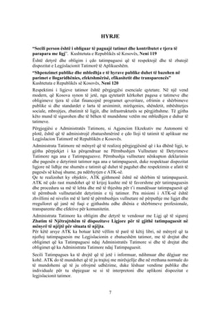 HYRJE

“Secili person është i obliguar të paguajë tatimet dhe kontributet e tjera të
parapara me ligj”. Kushtetuta e Republikës së Kosovës, Neni 119
Është detyrë dhe obligim i çdo tatimpaguesi që të respektojë dhe të zbatojë
dispozitat e Legjislacionit Tatimorë të Aplikueshëm.
“Shpenzimet publike dhe mbledhja e të hyrave publike duhet të bazohen në
parimet e llogaridhënies, efektshmërisë, efikasitetit dhe transparencës”
Kushtetuta e Republikës së Kosovës, Neni 120
Respektimi i ligjeve tatimor është përgjegjësi esenciale qytetare. Në një vend
modern, që Kosova synon të jetë, nga qytetarët kërkohet pagesa e tatimeve dhe
obligimeve tjera të cilat financojnë programet qeveritare, ofrimin e shërbimeve
publike si dhe standardet e larta të arsimimit, mirëqenies, shëndetit, mbështetjes
sociale, mbrojtjes, zbatimit të ligjit, dhe infrastrukturës se përgjithshme. Të gjitha
këto mund të sigurohen dhe të bëhen të mundshme vetëm me mbledhjen e duhur të
tatimeve.
Përgjegjësi e Administratës Tatimore, si Agjencion Ekzekutiv me Autonomi të
plotë, është që të administrojë zbatueshmërinë e çdo lloji të tatimit të aplikuar me
Legjislacion Tatimorë në Republikën e Kosovës.
Administrata Tatimore në mënyrë që të realizoj përgjegjësinë që i ka dhënë ligji, te
gjitha përpjekjet i ka përqendruar ne Përmbushjen Vullnetare të Detyrimeve
Tatimore nga ana e Tatimpaguesve. Përmbushja vullnetare nënkupton deklarimin
dhe pagesën e detyrimit tatimor nga ana e tatimpaguesit, duke respektuar dispozitat
ligjore në lidhje me shumën e tatimit që duhet të paguhet dhe respektimin e afatit të
pagesës së kësaj shume, pa ndërhyrjen e ATK-së.
Qe te realizohet ky objektiv, ATK gjithmonë është në shërbim të tatimpaguesit.
ATK në çdo rast mundohet që të krijoj kushte më të favorshme për tatimpaguesin
dhe procedura sa më të lehta dhe më të thjeshta për t’i mundësuar tatimpaguesit që
të përmbush vullnetarisht detyrimin e tij tatimor. Pra misioni i ATK-së është
zhvillimi në nivelin më të lartë të përmbushjes vullnetare në përputhje me ligjet dhe
rregulloret që janë në fuqi e gjithashtu edhe dhënia e shërbimeve profesionale,
transparente dhe efektive për komunitetin.
Administrata Tatimore ka obligim dhe detyrë te vendosur me Ligj që të siguroj
Zbatim të Njëtrajtshëm të dispozitave Ligjore për të gjithë tatimpaguesit në
mënyrë të njëjtë për situata të njëjta.
Për këtë arsye ATK ka botuar këtë vëllim të parë të këtij libri, në mënyrë që ta
njoftoj tatimpaguesin me Legjislacionin e zbatueshëm tatimor, me të drejtat dhe
obligimet që ka Tatimpaguesi ndaj Administratës Tatimore si dhe të drejtat dhe
obligimet që ka Administrata Tatimore ndaj Tatimpaguesit.
Secili Tatimpagues ka të drejtë që të jetë i informuar, ndihmuar dhe dëgjuar me
kohë. ATK do të mundohet që të ju trajtoj me mirësjellje dhe në rrethana normale do
të mundohemi që të ju ofrojmë udhëzime, duke lëshuar vendime publike dhe
individuale për tu shpjeguar se si të interpretoni dhe aplikoni dispozitat e
legjislacionit tatimor.


                                          7
 