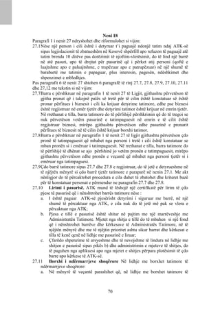 Neni 18
Paragrafi 1 i nenit 27 ndryshohet dhe riformulohet si vijon:
27.1 Nëse një person i cili është i detyruar t’i paguajë ndonjë tatim ndaj ATK-së
     sipas legjislacionit të zbatueshëm në Kosovë shpërfill apo refuzon të paguajë atë
     tatim brenda 10 ditëve pas dorëzimit të njoftim-vlerësimit, do të lind një barrë
     në atë pasuri, apo të drejtat për pasurinë që i përket atij personi (qoftë e
     luajtshme apo e paluajtshme, e trupëzuar apo e patrupëzuar) në një shumë të
     barabartë me tatimin e papaguar, plus interesin, pagesën, ndëshkimet dhe
     shpenzimet e mbledhjes.
Pas paragrafit 6 të nenit 27 shtohen 6 paragrafë të rinj 27.7, 27.8, 27.9, 27.10, 27.11
dhe 27,12 me tekstin si në vijim:
27.7 Barra e përshkruar në paragrafin 1 të nenit 27 të Ligjit, gjithashtu përvetëson të
     gjitha pronat që i takojnë palës së tretë për të cilin është konstatuar së është
     pronar përfitues i biznesit i cili ka krijuar detyrime tatimore, edhe pse biznesi
     është regjistruar në emër tjetër dhe detyrimi tatimor është krijuar në emrin tjetër.
     Në rrethanat e tilla, barra tatimore do të përfshijë përshkrimin që do të tregoi se
     nuk përvetëson vetëm pasurinë e tatimpaguesit në emrin e të cilit është
     regjistruar biznesi, mirëpo gjithashtu përvetëson edhe pasurinë e pronarit
     përfitues të biznesit në të cilin është krijuar borxhi tatimor.
27.8 Barra e përshkruar në paragrafin 1 të nenit 27 të ligjit gjithashtu përvetëson çdo
     pronë të tatimpaguesit që mbahet nga personi i tretë i cili është konstatuar se
     mban pronën si i emëruar i tatimpaguesit. Në rrethanat e tilla, barra tatimore do
     të përfshijë të dhënat se ajo përfshinë jo vetëm pronën e tatimpaguesit, mirëpo
     gjithashtu përvetëson edhe pronën e veçantë që mbahet nga personi tjetër si i
     emëruar nga tatimpaguesi.
27.9 Çdo barrë tatimore sipas 27.7 dhe 27.8 e regjistruar, do të jetë e detyrueshme në
     të njëjtën mënyrë si çdo barrë tjetër tatimore e paraparë në nenin 27.1. Me akt
     nënligjor do të përcaktohet procedura e cila duhet të zbatohet dhe kriteret bazë
     për të konstatuar personat e përmendur ne paragrafin 27.7 dhe 27.8.
27.10 Lirimi i pasurisë. ATK mund të lëshojë një certifikatë për lirim të çdo
     pjese të pasurisë që i nënshtrohet barrës tatimore nëse :
     a. I është paguar ATK-së pjesërisht detyrimi i siguruar me barrë, në një
          shumë të përcaktuar nga ATK, e cila nuk do të jetë më pak se vlera e
          përcaktuar nga ATK;
     b. Pjesa e tillë e pasurisë është shitur në pajtim me një marrëveshje me
          Administratën Tatimore. Mjetet nga shitja e tillë do të mbahen si një fond
          që i nënshtrohet barrëve dhe kërkesave të Administratës Tatimore, në të
          njëjtën mënyrë dhe me të njëjtin prioritet ashtu sikur barrat dhe kërkesat e
          tilla të kenë qenë në lidhje me pasurinë e liruar;
     c. Çfarëdo shpenzime të arsyeshme dhe të nevojshme të lindura në lidhje me
          shitjen e pasurisë sipas pikës b) dhe administrimin e mjeteve të shitjes, do
          të paguhen nga aplikuesi apo nga mjetet e shitjes përpara plotësimit të çdo
          barre apo kërkese të ATK-së.
27.11 Borxhi i ndërmarrjeve shoqërore Në lidhje me borxhet tatimore të
     ndërmarrjeve shoqërore:
     a. Në mënyrë të veçantë parashihet që, në lidhje me borxhet tatimore të



                                           70
 
