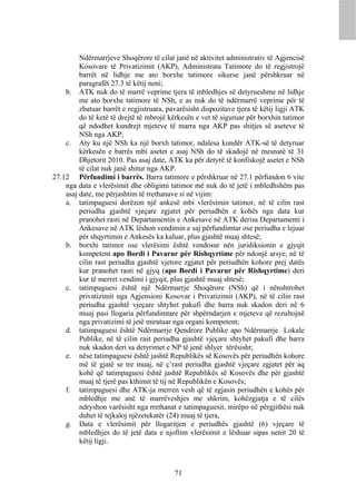 Ndërmarrjeve Shoqërore të cilat janë në aktivitet administrativ të Agjencisë
         Kosovare të Privatizimit (AKP), Administrata Tatimore do të regjistrojë
         barrët në lidhje me ato borxhe tatimore sikurse janë përshkruar në
         paragrafët 27.3 të këtij neni;
    b. ATK nuk do të marrë veprime tjera të mbledhjes së detyrueshme në lidhje
         me ato borxhe tatimore të NSh, e as nuk do të ndërmarrë veprime për të
         zbatuar barrët e regjistruara, pavarësisht dispozitave tjera të këtij ligji ATK
         do të ketë të drejtë të mbrojë kërkesën e vet të siguruar për borxhin tatimor
         që ndodhet kundrejt mjeteve të marra nga AKP pas shitjes së aseteve të
         NSh nga AKP;
    c. Aty ku një NSh ka një borxh tatimor, ndalesa kundër ATK-së të detyruar
         kërkesën e barrës mbi asetet e asaj NSh do të skadojë në mesnatë të 31
         Dhjetorit 2010. Pas asaj date, ATK ka për detyrë të konfiskojë asetet e NSh
         të cilat nuk janë shitur nga AKP.
27.12 Përfundimi i barrës. Barra tatimore e përshkruar në 27.1 përfundon 6 vite
    nga data e vlerësimit dhe obligimi tatimor më nuk do të jetë i mbledhshëm pas
    asaj date, me përjashtim të rrethanave si në vijim:
    a. tatimpaguesi dorëzon një ankesë mbi vlerësimin tatimor, në të cilin rast
         periudha gjashtë vjeçare zgjatet për periudhën e kohës nga data kur
         pranohet rasti në Departamentin e Ankesave në ATK derisa Departamenti i
         Ankesave në ATK lëshon vendimin e saj përfundimtar ose periudha e lejuar
         për shqyrtimin e Ankesës ka kaluar, plus gjashtë muaj shtesë;
    b. borxhi tatimor ose vlerësimi është vendosur nën juridiksionin e gjyqit
         kompetent apo Bordi i Pavarur për Rishqyrtime për ndonjë arsye, në të
         cilin rast periudha gjashtë vjetore zgjatet për periudhën kohore prej datës
         kur pranohet rasti në gjyq (apo Bordi i Pavarur për Rishqyrtime) deri
         kur të merret vendimi i gjyqit, plus gjashtë muaj shtesë;
    c. tatimpaguesi është një Ndërmarrje Shoqërore (NSh) që i nënshtrohet
         privatizimit nga Agjensioni Kosovar i Privatizimit (AKP), në të cilin rast
         periudha gjashtë vjeçare shtyhet pakufi dhe barra nuk skadon deri në 6
         muaj pasi llogaria përfundimtare për shpërndarjen e mjeteve që rezultojnë
         nga privatizimi të jetë miratuar nga organi kompetent;
    d. tatimpaguesi është Ndërmarrje Qendrore Publike apo Ndërmarrje Lokale
         Publike, në të cilin rast periudha gjashtë vjeçare shtyhet pakufi dhe barra
         nuk skadon deri sa detyrimet e NP të jenë shlyer tërësisht;
    e. nëse tatimpaguesi është jashtë Republikës së Kosovës për periudhën kohore
         më të gjatë se tre muaj, në ç’rast periudha gjashtë vjeçare zgjatet për aq
         kohë që tatimpaguesi është jashtë Republikës së Kosovës dhe për gjashtë
         muaj të tjerë pas kthimit të tij në Republikën e Kosovës;
    f. tatimpaguesi dhe ATK-ja merren vesh që të zgjasin periudhën e kohës për
         mbledhje me anë të marrëveshjes me shkrim, kohëzgjatja e të cilës
         ndryshon varësisht nga rrethanat e tatimpaguesit, mirëpo në përgjithësi nuk
         duhet të tejkaloj njëzetekatër (24) muaj të tjera,
    g. Data e vlerësimit për llogaritjen e periudhës gjashtë (6) vjeçare të
         mbledhjes do të jetë data e njoftim vlerësimit e lëshuar sipas nenit 20 të
         këtij ligji.



                                          71
 