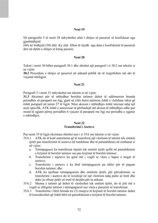 Neni 19

Në paragrafin 5 të nenit 28 ndryshohet afati i shitjes së pasurisë së konfiskuar nga
gjashtëdhjetë
(60) në tridhjetë (30) ditë. Ky afat fillon të rrjedh nga data e konfiskimit të pasurisë
deri në datën e shitjes së kësaj pasurie.

                                       Neni 20

Teksti i nenit 30 bëhet paragrafi 30.1 dhe shtohet një paragraf i ri 30.2 me tekstin si
ne vijim:
30.2 Procedura e shitjes së pasurisë në ankand publik do të rregullohen më akt të
veçantë nënligjor.

                                       Neni 21

Paragrafi 3 i nenit 31 ndryshohet me tekstin si në vijim:
31.3 Aksionet për të mbledhur borxhin tatimor duhet të ndërmerren brenda
periudhës së paraparë me ligj, gjatë së cilës barra tatimore është e vlefshme sikur që
është paraparë në nenin 27 të ligjit. Nëse aksioni i mbledhjes është iniciuar ndaj një
aseti specifik, ATK është e autorizuar ta përfundojë atë aksion të mbledhjes edhe pse
mund të zgjatet përtej periudhës 6 vjeçare të paraparë me ligj ose periudha e zgjatur
e mbledhjes.

                                      Neni 22
                                Transferimi i Aseteve

Pas nenit 35 të ligjit ekzistues shtohet nen i ri 35A me tekstin si në vijim:
35A.1 ATK do të ketë autoritetin që të transferoj një vlerësim të tatimit tek entiteti
    tjetër pas transferimit të aseteve (të tundshme dhe të patundshme) në rrethanat si
    në vijim:
    a. Tatimpaguesi ka transferuar mjetet tek entiteti tjetër qoftë në parashikimin
         e krijimit të borxhit tatimor ose pas krijimit të borxhit tatimor;
    b. Transferimi i mjeteve ka qenë më i vogël se vlera e hapur e tregut të
         aseteve;
    c. Transferimi i aseteve e ka lënë tatimpaguesin pa aftësi për të paguar
         borxhin tatimor; dhe
    d. ATK ka njoftuar tatimpaguesin dhe entitetin tjetër, për përcaktimin, se
         transferimi i aseteve do të rezultojë në një vlerësim ndaj palës së tretë dhe
         duke ju ofruar palës së tretë të drejtën për tu ankuar.
35A.2 Shuma e tatimit që duhet të vlerësohet tek entiteti tjetër, do të jetë më e
    vogël se obligimi tatimor i tatimpaguesit ose vlera e pasurisë së transferuar.
35A.3 Transferimi i bërë brenda tre (3) muajve të krijimit të borxhit tatimor duhet
    të konsiderohet që është bërë në parashikimin e krijimit të borxhit tatimor.



                                          72
 