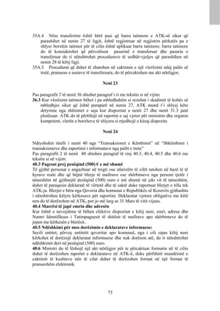 35A.4 Nëse transferimi është bërë pasi që barra tatimore e ATK-së sikur që
   parashihet në nenin 27 të ligjit, është regjistruar në regjistrin përkatës pa e
   shlyer borxhin tatimor për të cilin është aplikuar barra tatimore, barra tatimore
   do të konsiderohet që përvetëson pasurinë e transferuar dhe pasuria e
   transferuar do ti nënshtrohet procedurave të urdhër-vjeljes që parashihen në
   nenin 28 të këtij ligji.
35A.5 Procedurat që duhet të zbatohen në caktimin e një vlerësimi ndaj palës së
   tretë, pranuese e aseteve të transferuara, do të përcaktohen me akt nënligjor.

                                       Neni 23

Pas paragrafit 2 të nenit 36 shtohet paragraf i ri me tekstin si në vijim:
36.3 Kur vlerësimi tatimor bëhet i pa mbledhshëm si rezultat i skadimit të kohës së
    mbledhjes sikur që është paraparë në nenin 27, ATK mund t’i shlyej këto
    detyrime nga shënimet e saja kur dispozitat e nenit 27 dhe nenit 31.3 janë
    plotësuar. ATK do të përfshijë në raportin e saj vjetor për ministrin dhe organin
    kompetent, vlerën e borxheve të shlyera si rrjedhojë e kësaj dispozite.

                                       Neni 24

Ndryshohet titulli i nenit 40 nga “Transaksionet e Këmbimit” në “Shkëmbimi i
transaksioneve dhe raportimi i informatave nga palët e treta”
Pas paragrafit 2 të nenit 40 shtohen paragraf të rinj 40.3, 40.4, 40.5 dhe 40.6 me
tekstin si në vijim:
40.3 Pagesat prej pesëqind (500) € e më shumë
Të gjithë personat e angazhuar në tregti ose afarizëm të cilët tatohen në bazë të të
hyrave reale dhe që bëjnë blerje të mallrave ose shërbimeve nga personi tjetër i
tatueshëm në gjithsejtë pesëqind (500) euro e më shumë në çdo vit të tatueshëm,
duhet të paraqesin deklaratë të vërtetë dhe të saktë duke raportuar blerjet e tilla tek
ATK-ja. Blerjet e bëra nga Qeveria dhe komunat e Republikës së Kosovës gjithashtu
i nënshtrohen këtyre kërkesave për raportim. Deklaratat vjetore obligative me këtë
nen do të dorëzohen në ATK, por jo më larg se 31 Mars të vitit vijues.
40.4 Marrësi të japë emrin dhe adresën
Kur është e nevojshme të bëhen efektive dispozitat e këtij neni, emri, adresa dhe
Numri Identifikues i Tatimpaguesit të shitësit të mallrave apo shërbimeve do të
jepen me kërkesën e blerësit..
40.5 Ndëshkimi për mos dorëzimin e deklaratave informuese:
Secili entitet, përveç entitetit qeveritar apo komunal, nga i cili sipas këtij neni
kërkohet të dorëzojë deklaratat informuese dhe nuk dorëzon atë, do ti nënshtrohet
ndëshkimit deri në pesëqind (500) euro.
40.6 Ministri do të lëshojë një akt nënligjor për te përcaktuar formatin në të cilin
duhet të dorëzohen raportet e deklaratave në ATK-ë, duke përfshirë mundësinë e
caktimit të kushteve nën të cilat duhet të dorëzohen format në një format të
pranueshëm elektronik.




                                          73
 