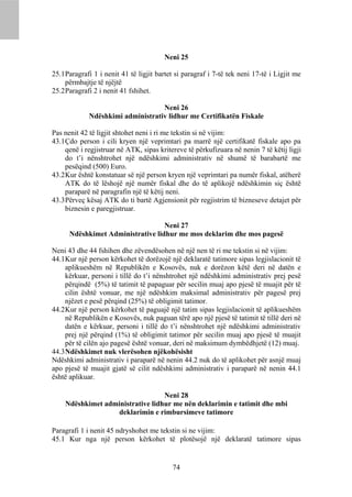 Neni 25

25.1 Paragrafi 1 i nenit 41 të ligjit bartet si paragraf i 7-të tek neni 17-të i Ligjit me
     përmbajtje të njëjtë
25.2 Paragrafi 2 i nenit 41 fshihet.

                                   Neni 26
             Ndëshkimi administrativ lidhur me Certifikatën Fiskale

Pas nenit 42 të ligjit shtohet neni i ri me tekstin si në vijim:
43.1 Çdo person i cili kryen një veprimtari pa marrë një certifikatë fiskale apo pa
     qenë i regjistruar në ATK, sipas kritereve të përkufizuara në nenin 7 të këtij ligji
     do t’i nënshtrohet një ndëshkimi administrativ në shumë të barabartë me
     pesëqind (500) Euro.
43.2 Kur është konstatuar së një person kryen një veprimtari pa numër fiskal, atëherë
     ATK do të lëshojë një numër fiskal dhe do të aplikojë ndëshkimin siç është
     paraparë në paragrafin një të këtij neni.
43.3 Përveç kësaj ATK do ti bartë Agjensionit për regjistrim të bizneseve detajet për
     biznesin e paregjistruar.

                                   Neni 27
      Ndëshkimet Administrative lidhur me mos deklarim dhe mos pagesë

Neni 43 dhe 44 fshihen dhe zëvendësohen në një nen të ri me tekstin si në vijim:
44.1 Kur një person kërkohet të dorëzojë një deklaratë tatimore sipas legjislacionit të
     aplikueshëm në Republikën e Kosovës, nuk e dorëzon këtë deri në datën e
     kërkuar, personi i tillë do t’i nënshtrohet një ndëshkimi administrativ prej pesë
     përqindë (5%) të tatimit të papaguar për secilin muaj apo pjesë të muajit për të
     cilin është vonuar, me një ndëshkim maksimal administrativ për pagesë prej
     njëzet e pesë përqind (25%) të obligimit tatimor.
44.2 Kur një person kërkohet të paguajë një tatim sipas legjislacionit të aplikueshëm
     në Republikën e Kosovës, nuk paguan tërë apo një pjesë të tatimit të tillë deri në
     datën e kërkuar, personi i tillë do t’i nënshtrohet një ndëshkimi administrativ
     prej një përqind (1%) të obligimit tatimor për secilin muaj apo pjesë të muajit
     për të cilën ajo pagesë është vonuar, deri në maksimum dymbëdhjetë (12) muaj.
44.3 Ndëshkimet nuk vlerësohen njëkohësisht
Ndëshkimi administrativ i paraparë në nenin 44.2 nuk do të aplikohet për asnjë muaj
apo pjesë të muajit gjatë së cilit ndëshkimi administrativ i paraparë në nenin 44.1
është aplikuar.

                                  Neni 28
    Ndëshkimet administrative lidhur me nën deklarimin e tatimit dhe mbi
                  deklarimin e rimbursimeve tatimore

Paragrafi 1 i nenit 45 ndryshohet me tekstin si ne vijim:
45.1 Kur nga një person kërkohet të plotësojë një deklaratë tatimore sipas


                                           74
 