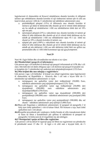 legjislacionit të zbatueshëm në Kosovë nëndeklaron shumën korrekte të obligimit
tatimor apo mbideklaron shumën korrekte të një rimbursimi tatimor për të cilin ata
kanë të drejt, personi i tillë do t’i nënshtrohet një ndëshkimi administrativ prej:
     a. pesëmbëdhjetë përqind (15%) të diferencës mes shumës korrekte të
          tatimeve që duhet të deklarohet dhe shumës që në të vërtetë është deklaruar
          aty ku ndodh që nëndeklarimi i tillë ose mbideklarimi është deri në 10%
          apo me pak;
     b. njëzetepesë përqind (25%) e ndryshimit mes shumës korrekte të tatimit që
          duhet të ishte deklaruar dhe shumës që në të vërtetë është deklaruar aty ku
          ndodh që nëndeklarimi i tillë ose mbideklarimi sipas 45.1 (a) është me
          shumë se 10% e shumës korrekte të tatimit; ose
     c. njëqind për qind (100%) e ndryshimit mes shumës korrekte të tatimit që
          duhet të ishte deklaruar dhe shumës që në të vërtetë është deklaruar aty ku
          ndodh që nën deklarimi i tillë ose mbi deklarimi është bërë me qëllim ose
          paramendim dhe si i tillë është konstatuar nga një gjyq kompetent.

                                        Neni 29

Neni 46 i ligjit fshihet dhe zëvendësohet me tekstin si ne vijim:
46.1 Mosdorëzimi i pasqyrës së informatave
Çdo person nga i cili kërkohet të dorëzojë një pasqyrë informatash në ATK dhe i cili
nuk e bën këtë deri në datën obliguese apo i cili dorëzon një pasqyrë të pasaktë ose
jo komplete do t’i nënshtrohet një sanksioni prej njëqindenjëzetepesë (125) Euro.
46.2 Mos krijimi dhe mos mbajtja e regjistrimeve
Çdo person i nga i cili kërkohet të krijojë ose mbajë regjistrime sipas legjislacionit
të zbatueshëm në Republikën e Kosovës dhe i cili nuk e kryen këtë do t’i
nënshtrohet një ndëshkimi administrativ si vijon:
     a. tatimpaguesi me qarkullim vjetor deri tridhjetëmijë (30,000) Euro,
          ndëshkim administrativ prej njëqindenjëzetepesë (125) Euro,
     b. tatimpaguesi me qarkullim vjetor nga tridhjetëmijë (30,000) deri
          dyqindëmijë        (200,000)     euro     –ndëshkim       administrativ     prej
          dyqindepesëdhjetë (250) Euro;
     c. tatimpaguesi me qarkullim vjetor nga dyqindëmijë (200,000) deri
          pesëqindëmijë (500,000) euro – ndëshkim administrativ prej pesëqind (500)
          Euro;
     d. tatimpaguesi me qarkullim vjetor prej pesëqindëmijë (500,000) dhe më
          shumë – ndëshkim administrativ prej njëmijë (1,000) Euro.
46.3 Baza për llogaritjen e ndëshkimit administrativ të paraparë në paragrafin 2 të
     këtij neni është qarkullimi i vitit të kaluar fiskal. Për bizneset e reja, bazë është
     qarkullimi real i vitit aktual.
46.4 Rregullat procedurale për vendosjen e kohës brenda së cilës transaksionet duhet
     të futen në librat e kontabilitetit për qëllime të ndëshkimit të paraparë në
     paragrafin 2 të këtij neni do të rregullohet me akt nënligjor.
46.5 Mossigurimi i qasjes në libra dhe regjistrime
 Çdo person i cili ka detyrë të sigurojë qasje në librat ose regjistrimet ose përndryshe
të përmbushë nenet 13 dhe 14 të ligjit e të cilët nuk e kryejnë këtë, do t’i



                                           75
 