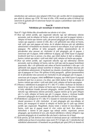 nënshtrohen një sanksioni prej njëqind (100) Euro për secilën ditë të mosparaqitjes
pas afatit të caktuar nga ATK. Në raste të tilla, ATK mund po ashtu të kërkojë një
autorizim të gjykatës për të autorizuar hyrjen ose qasjen e parashikuar sipas nenit 13
ose 14 të ligjit.
                                       Neni 30
                   Ndëshkime për mosmbajte të tatimit në burim

Neni 47 i ligjit fshihet dhe zëvendësohet me tekstin si në vijim:
47.1 Kur një entitet juridik, apo organizatë ndryshe nga një ndërmarrje afariste
     personale, nuk ka mbajtur në burim, nuk ka vjelë, apo nuk ka paguar tatimin e
     mbajtur në burim apo tatimin vjelë, çdo person përgjegjës për mbajtje në burim,
     vjeljen apo pagimin e tatimit të tillë, dhe i cili qëllimisht nuk mban në burim,
     nuk vjelë, apo nuk paguan atë tatim, do të mbahet detyrues për një ndëshkim
     administrativ të barabartë me shumën e tatimit të mos-mbajtur, të pa vjelë apo të
     papaguar. Për qëllime të këtij paragrafi, qëllimi (paramendimi) do të
     përcaktohet nëse personi at) vlerësohet të jetë përgjegjës për të paguar, i
     autorizuar për të paguar, është urdhëruar të paguaj, apo është lejuar të paguajë
     kreditorët tjerë kur ai person e ka ditur, apo është dashur të dijë se mbajtja në
     burim e tatimit apo tatimi i vjelë nuk është vjelë, mbajtur në burim apo paguar.
47.2 Kur një entitet juridik, apo organizatë ndryshe nga një ndërmarrje afariste
     personale, nuk ka mbajtur në burim, nuk ka vjelë apo nuk ka paguar kontributet
     pensionale, dhe i cili qëllimisht nuk mban në burim kontributet e tilla apo i cili
     qëllimisht nuk paguan ndonjë kontribut të mbajtur, do të mbahet detyrues për
     një ndëshkim administrativ të barabartë me shumën e kontributit të mos-mbajtur
     apo të papaguar në Trust. Për qëllime të këtij paragrafit, qëllimi (paramendimi)
     do të përcaktohet nëse personi(-at) vlerësohet të jetë përgjegjës për të paguar, i
     autorizuar për të paguar, është urdhëruar të paguaj, apo është lejuar të paguajë
     kreditorët tjerë kur ai person e ka ditur, apo është dashur të dijë se mbajtja në
     burim e tatimit apo tatimi i vjelë nuk është vjelë, mbajtur në burim apo paguar.
47.3 Shuma e ndëshkimit të paraparë në 47.1 dhe 47.2 është e kufizuar në shumën e
     tatimit të pa vjelë, të pa mbajtur në burim apo të pa paguar. Nëse pas vlerësimit
     të këtij ndëshkimi kundër personit përgjegjës, entiteti juridik, apo organizata
     ndryshe nga ndërmarrja afariste personale, paguan tatimin që ka qenë obligim
     për t’u vjelë, mbajtur në burim apo për t’u paguar, shuma e vlerësuar kundër
     personave përgjegjës do të anulohet dhe çdo barrë e dorëzuar do të hiqet.
47.4 Ndëshkimi i paraparë në 47.1 dhe 47.2 mundet të vlerësohet kundër një apo më
     shumë personave të cilët vlerësohet të jenë përgjegjës për mos-mbajtje në
     burim, për mospagesë të tatimit të mbajtur në burim apo të vjelë nga entiteti
     juridik apo organizatë. Megjithatë, shuma totale e tatimit të mos-mbajtur në
     burim, vjelë apo të paguar mund të vilet vetëm një herë. Kur shuma e
     tërësishme e tatimit të jetë paguar nga ndonjë entitet, organizatë, person
     përgjegjës, apo kombinim të tyre, çdo shumë ndëshkimi e mbetur obligative nga
     personat përgjegjës do të anulohet dhe çdo barrë e dorëzuar do të hiqet.
47.5 Çdo person, që nuk dorëzon ose refuzon të dorëzojë pasuri që i nënshtrohet një
     urdhërvjelje pa baza të arsyeshme sipas nenit 29.3 të ligjit, do t’i nënshtrohet një
     ndëshkimi administrativ të barabartë me pesëdhjetë për qind (50%) të shumës të



                                           76
 