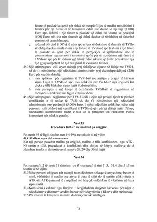 fature të pasaktë ka qenë për shkak të mospërfilljes së madhe-moslëshimi i
          faturës për një furnizim të tatueshëm është më shumë se njëmijë (1,000)
          Euro apo lëshimi i një fature të pasaktë që është më shumë se pesëqind
          (500) Euro mbi ose nën shumën që është dashur të përfshihet në faturë)të
          personit të tatueshëm apo;
     c. njëqind për qind (100%) të uljes apo rritjes së dukshme të shumës së TVSh-
          së obligative ku moslëshimi i një fature të TVSh-së apo lëshimi i një fature
          të pasaktë ka qenë për shkak të përpjekjes së qëllimshme dhe të
          paramenduar nga personi i tatueshëm qoftë për të moslëshuar një faturë të
          TVSh-së apo për të lëshuar një faturë false sikurse që është përcaktuar nga
          një gjyq kompetent në një rast penal të evazionit tatimor
49.3 Një tatimpagues i cili kryen ndonjë prej shkeljeve vijuese në lidhje me TVSH-
     në do t’i nënshtrohet një ndëshkimi administrativ prej dyqindepesëdhjetë (250)
     Euro për secilën shkelje:
     a. mos aplikimi për regjistrim të TVSH-së me arritjen e pragut të kërkuar
          sipas Ligjit të TVSH-së apo mos aplikimi për t’u fshirë nga regjistri kur
          diçka e tillë kërkohet sipas ligjit të zbatueshëm;
     b. mos paraqitja e një kopje të certifikatës TVSH-së së regjistrimit në
          mënyrën si kërkohet me ligjin e zbatueshëm.
49.4 Një tatimpagues i regjistruar për TVSH i cili i lejon një personi tjetër të përdorë
     certifikatën e tij unike të TVSH-së, do t’i nënshtrohet një ndëshkimi
     administrativ prej pesëmijë (5.000) Euro. I njëjti ndëshkim aplikohet edhe ndaj
     personit i cili përdorë një certifikatë të TVSh-së që i përket dikujt tjetër. Përveç
     ndëshkimit administrativ rastet e tilla do të paraqiten tek Prokurori Publik
     kompetent për ndjekje penale.

                                    Neni 33
                     Procedura lidhur me mallrat pa origjinë

Pas nenit 49 të ligjit shtohet nen i ri 49A me tekstin si në vijim
49A Mallrat e pa dokumentuara
Kur një person posedon mallra pa origjinë, mallrat e tilla konfiskohen nga ATK .
Në rastin e tillë, procedurat e konfiskimit dhe shitjes së këtyre mallrave do të
zbatohen konform dispozitave të neneve 28, 29 dhe 30 të ligjit.

                                        Neni 34

Pas paragrafit 2 të nenit 51 shtohen tre (3) paragraf të rinj 51.3, 51.4 dhe 51.5 me
tekstin si në vijim:
51.3 Nëse personi obligues për ndonjë tatim dëshmon shkaqe të arsyeshme, besim të
     mirë, vështirësi të madhe ose arsye të tjera të cilat do të ngritin efektivitetin e
     ATK-së, ATK-ja mund të zvogëlojë ose heq çdo ndëshkim të vlerësuar në baza
     sipas rastit.
51.4 Komisioni i caktuar nga Drejtori i Përgjithshëm shqyrton kërkesat për uljen e
     ndëshkimeve dhe merr vendim bazuar në rishqyrtimin e fakteve dhe rrethanave.
51.5 Për zbatim të këtij neni ministri do të nxjerrë akt nënligjor.



                                           78
 