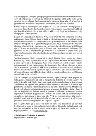 Nga tatimpaguesi kërkojmë që të paguaj jo më shumë se shumën korrekte të tatimit.
ATK në këtë rast do të veprojë me integritet dhe paanësi në të gjitha rastet kur ne
merremi me Ju, ashtu që Ju të paguani vetëm tatimin e duhur, dhe për të parë se të
gjitha kreditë, përfitimet, kompensimet dhe të tjera, janë aplikuar siç duhet.
Është e drejtë e tatimpaguesit dhe detyrë e ATK-së që shënimet e tatimpaguesit të
ruhen me Besueshmëri dhe konfidencialitet. Tatimpaguesi mund ta lirojë ATK-në
nga Konfidencialiteti, dhe vetëm atëherë ATK ka të drejtë që informatat e atij
tatimpaguesi t’i bëjë publike.
Bazuar në Legjislacionin Tatimor, ATK ka të drejtë të bëjë vlerësime në lidhje
deklarimet e juaja. Mirëpo është e drejtë e çdo tatimpaguesi që të ushtroj ankesë
ndaj vlerësimeve të tilla. Ekzistojnë procedura gjithëpërfshirëse të pakënaqësive dhe
ankesave të hapura për të gjithë tatimpaguesit, dhe ne ju inkurajojmë t’i përdorni,
nëse jeni në një mënyrë i pakënaqur me vlerësimin dhe përcaktimin zyrtar të lëshuar
nga ATK apo me vendimin zyrtar të lëshuar nga Departamenti i Ankesave. Ne,
gjithashtu do të të mundohemi që plotësisht t’iu sqarojmë të drejtat tuaja për
shqyrtim, kundërshtim dhe ankesë, nëse ju jeni të pasigurt për ato, apo keni nevojë
për sqarime.
Secili tatimpagues është i obliguar që të mbajë shënime (libra, regjistrime, fatura,
kontrata, etj.) ashtu siç është kërkuar me Legjislacionin Tatimorë dhe me dispozitat
e atyre ligjeve që ai tatimpagues duhet të iu nënshtrohet. Është obligim i secilit
tatimpagues që të jetë bashkëpunues dhe i ndershëm duke ofruar informata të sakta
dhe të besueshme, zyrtarëve të ATK-së në procedura të Kontrollit apo të verifikimit
të atyre dokumentacioneve. Gjithashtu nga Ju kërkohet që këto dokumente ti ofroni
në kohën e kërkuar nga ATK në mënyrë që të na mundësoni kryerjen e verifikimeve
tona në kohë sa më optimale.
Nga Ju kërkojmë që ti paguani tatimet në kohë, sepse si pasojë e mos pagesës në
kohë, pasojnë ndëshkimet që janë të parapara me dispozita të veçanta Ligjore. Në
anën tjetër ATK nuk është e interesuar aspak që të mbush buxhetin e Kosovës nga
Ndëshkimet por synimi jonë primarë është mbushja e buxhetit të Kosovës nga
përmbushja vullnetare e detyrimeve tatimore nga ana e Tatimpaguesve. Mirëpo nëse
Ju nuk i përmbushni obligimet tuaja tatimore në shumën dhe kohën e duhur, duhet të
dini se Legjislacioni Tatimor mund të parasheh sanksione, ndëshkime dhe/ose
imponimin e interesit. Legjislacioni Tatimor i ka ofruar ATK-së instrumentet për
mbledhjen e detyrimeve të pashlyera ndaj ATK-së. Evazioni tatimor dhe shkeljet
mund të implikojnë shkelje kriminale dhe në raste më serioze mund të ndërmerren
procedura persekutive të parapara me Dispozita Ligjore.
Për të gjitha këto që u thanë më lartë në lidhje me Procedurat që parasheh
legjislacioni ju mund të informoheni më gjerësisht në Ligjet dhe Udhëzimet që janë
vendosur më poshtë, si dhe të njëjtat mund ti gjeni në formë elektronike në Ueb
faqen zyrtare të ATK-së www.atk-ks.org

Administratën Tatimore të Kosovës,
Departamenti i Përmbushjes




                                         8
 