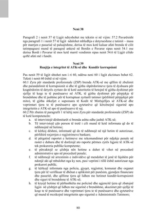 Neni 38

Paragrafi 2 i nenit 57 të Ligjit ndryshohet me tekstin si në vijim: 57.2 Pavarësisht
nga paragrafi 1 i nenit 57 të ligjit ndalohet mbledhja e detyrueshme e tatimit – masa
për marrjen e pasurisë së paluajtshme, derisa të mos ketë kaluar afati brenda të cilit
tatimpaguesi mund të paraqesë ankesë në Bordin e Pavarur sipas nenit 54.1 ose
derisa Bordi i Pavarur të mos ketë marrë vendimin sipas nenit 54.6 të Ligjit cilido
qoftë afati më i fundit.

                                      Neni 39
             Ruajtja e integritet të ATK-së dhe Kundër korrupsioni

Pas nenit 59 të ligjit shtohet nen i ri 60, ndërsa neni 60 i ligjit ekzistues behet 62.
Teksti i nenit 60 është si në vijim:
60.1 Zyra për standarde profesionale (ZSP) brenda ATK-së me qëllim të zbulimit
dhe parandalimit të korrupsionit si dhe të gjitha shpërdorimeve tjera të dyshuara për
keqpërdorim të detyrës zyrtare do të ketë autoritetin të hetojnë të gjitha dyshimet për
sjellje të keqe te të punësuarve në ATK, të gjitha dyshimet për përpjekje të
brendshme dhe të jashtme për të korruptuar zyrtarët tatimor (përfshirë përpjekjet për
mito), të gjitha shkeljet e supozuara të Kodit të Mirësjelljes së ATK-së dhe
veprimtari tjera te të punësuarve apo qytetarëve që kërcënojnë sigurinë apo
integritetin e ATK-së apo të punësuarve të saj.
60.2 Për zbatim të paragrafit 1 të këtij neni Zyra për standarde profesionale (ZSP) do
të ketë kompetencën:
     a. të intervistojë dëshmitarët si brenda ashtu edhe jashtë ATK-së;
     b. Të intervistojë çdo person të tretë i cili mund të ketë informata që do të
          ndihmojnë në hetime;
     c. të kërkoj dëshmi, informatë që do të ndihmojë në një hetim të autorizuar,
          përfshirë nxjerrjen e regjistrimeve bankare;
     d. të përgatisë raportet e hetimeve me rekomandimet për ndjekje penale në
          rastet e duhura dhe të dorëzojë ato raporte përmes zyrës ligjore të ATK-së
          tek prokuroria publike kompetente;
     e. të përcaktojë se çështja nën hetime a duhet të vihet në procedurë
          administrative apo në procedurë penale;
     f. të ndihmojë në arrestimin e individëve që mendohet të jenë të fajshëm për
          ndonjë akt që mbulohet nga ky nen, pasi veprimi i tillë është autorizuar nga
          prokurori publik;
     g. të kërkojë informata nga policia, gjyqet, regjistrat, komunat dhe organet
          tjera për të verifikuar të dhënat e aplikimit për punësim, gjendjen financiare
          dhe pasuritë, dhe qëllime tjera që lidhen me hetimet kundër-korrupsionit
          dhe siguri të brendshme të ATK-së;
     h. të kryejë hetime të përbashkëta me policinë dhe agjencitë tjera që zbatojnë
          ligjin në çështjet që lidhen me sigurinë e brendshme, akuzimet për sjellje të
          keqe te të punësuarve dhe veprimtari tjera te të punësuarve dhe qytetarëve
          që mund të rrezikojnë integritetin apo sigurinë e Administratës Tatimore;



                                          80
 