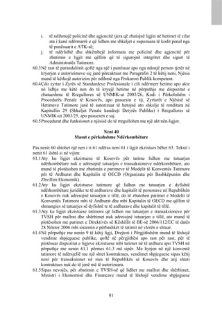 i.   të ndihmojë policinë dhe agjencitë tjera që zbatojnë ligjin në hetimet të cilat
         ata i kanë ndërmarrë e që lidhen me shkeljet e supozuara të kodit penal nga
         të punësuarit e ATK-së;
     j. të ndërlidhë dhe shkëmbejë informata me policinë dhe agjencitë për
         zbatimin e ligjit me qëllim që të sigurojnë integritet dhe siguri të
         Administratës Tatimore.
60.3 Në rast të parandalimit qoftë nga një i punësuar apo nga ndonjë person tjetër në
     kryerjen e autorizimeve siç janë përcaktuar me Paragrafin 2 të këtij neni, Njësia
     mund të kërkojë autorizim për ndihmë nga Prokurori Publik kompetent.
60.4 Çdo zyrtar i Zyrës së Standardeve Profesionale i cili ndërmerr hetime apo akte
     në lidhje me këtë nen do të kryejë hetime në përputhje me dispozitat e
     zbatueshme të Rregullores së UNMIK-ut 2003/26, Kodi i Përkohshëm i
     Procedurës Penale të Kosovës, apo pasuesin e tij, Zyrtarët e Njësisë së
     Hetimeve Tatimore janë të autorizuar të hetojnë ato shkelje të renditura në
     Kapitullin 29 (Shkeljet Penale kundrejt Detyrës Publike) i Rregullores së
     UNMIK-ut 2003/25, apo pasuesen e saj.
60.5 Procedurat dhe funksionet e njësisë do të rregullohen me një akt nën-ligjor.

                                    Neni 40
                       Masat e përkohshme Ndërkombëtare

Pas nenit 60 shtohet një nen i ri 61 ndërsa neni 61 i ligjit ekzistues bëhet 63. Teksti i
nenit 61 është si në vijim:
61.1 Aty ku ligjet ekzistuese të Kosovës për tatime lidhen me tatuarjen
     ndërkombëtare nuk e adresojnë tatuarjen e transaksioneve ndërkombëtare, ato
     mund të plotësohen me zbatimin e parimeve të Modelit të Konventës Tatimore
     për të Ardhurat dhe Kapitalin të OECD (Organizata për Bashkëpunim dhe
     Zhvillim Ekonomik).
61.2 Aty ku ligjet ekzistuese tatimore që lidhen me tatuarjen e dyfishtë
     ndërkombëtare juridike te të ardhurave dhe kapitalit të personave në Republikën
     e Kosovës nuk adresojnë tatuarjen e tillë, do të zbatohen parimet e Modelit të
     Konventës Tatimore mbi të Ardhurat dhe mbi Kapitalin të OECD me qëllim të
     shmangies së tatuarjes së dyfishtë te të ardhurave dhe kapitalit të tillë.
61.3 Aty ku ligjet ekzistuese tatimore që lidhen me tatuarjen e transaksioneve për
     TVSH për mallrat dhe shërbimet nuk adresojnë tatuarjen e tillë, ato mund të
     plotësohen me parimet e Direktivës së Këshillit të BE-së 2006/112/EC të datës
     28 Nëntor 2006 mbi sistemin e përbashkët të tatimit në vlerën e shtuar.
61.4 Në përputhje me nenin 9 të këtij ligji, Drejtori i Përgjithshëm mund të lëshojë
     vendime shpjeguese publike, qoftë në përgjithësi apo rast për rast, për të
     plotësuar dispozitat e ligjeve ekzistuese mbi tatimet në të ardhura apo TVSH në
     përputhje me nenin 61.1 përmes 61.3 më sipër. Me hyrjen në një konventë
     tatimore të ndërsjellë me një shtet kontraktues, vendimet shpjeguese sipas këtij
     neni për transaksionet në mes të Republikës së Kosovës dhe atij shteti
     kontraktues nuk do të jenë më të autorizuara.
61.5 Sipas nevojës, për zbatimin e TVSH-së që lidhet me mallrat dhe shërbimet,
     Ministri i Ekonomisë dhe Financave mund të lëshojë vendime shpjeguese



                                           81
 