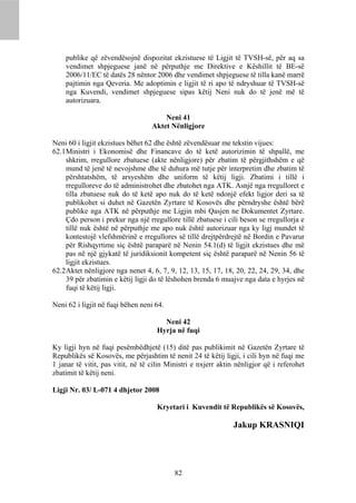 publike që zëvendësojnë dispozitat ekzistuese të Ligjit të TVSH-së, për aq sa
    vendimet shpjeguese janë në përputhje me Direktive e Këshillit të BE-së
    2006/11/EC të datës 28 nëntor 2006 dhe vendimet shpjeguese të tilla kanë marrë
    pajtimin nga Qeveria. Me adoptimin e ligjit të ri apo të ndryshuar të TVSH-së
    nga Kuvendi, vendimet shpjeguese sipas këtij Neni nuk do të jenë më të
    autorizuara.

                                       Neni 41
                                   Aktet Nënligjore

Neni 60 i ligjit ekzistues bëhet 62 dhe është zëvendësuar me tekstin vijues:
62.1 Ministri i Ekonomisë dhe Financave do të ketë autorizimin të shpallë, me
     shkrim, rregullore zbatuese (akte nënligjore) për zbatim të përgjithshëm e që
     mund të jenë të nevojshme dhe të duhura më tutje për interpretim dhe zbatim të
     përshtatshëm, të arsyeshëm dhe uniform të këtij ligji. Zbatimi i tillë i
     rregulloreve do të administrohet dhe zbatohet nga ATK. Asnjë nga rregulloret e
     tilla zbatuese nuk do të ketë apo nuk do të ketë ndonjë efekt ligjor deri sa të
     publikohet si duhet në Gazetën Zyrtare të Kosovës dhe përndryshe është bërë
     publike nga ATK në përputhje me Ligjin mbi Qasjen ne Dokumentet Zyrtare.
     Çdo person i prekur nga një rregullore tillë zbatuese i cili beson se rregullorja e
     tillë nuk është në përputhje me apo nuk është autorizuar nga ky ligj mundet të
     kontestojë vlefshmërinë e rregullores së tillë drejtpërdrejtë në Bordin e Pavarur
     për Rishqyrtime siç është paraparë në Nenin 54.1(d) të ligjit ekzistues dhe më
     pas në një gjykatë të juridiksionit kompetent siç është paraparë në Nenin 56 të
     ligjit ekzistues.
62.2 Aktet nënligjore nga nenet 4, 6, 7, 9, 12, 13, 15, 17, 18, 20, 22, 24, 29, 34, dhe
     39 për zbatimin e këtij ligji do të lëshohen brenda 6 muajve nga data e hyrjes në
     fuqi të këtij ligji.

Neni 62 i ligjit në fuqi bëhen neni 64.

                                      Neni 42
                                    Hyrja në fuqi

Ky ligji hyn në fuqi pesëmbëdhjetë (15) ditë pas publikimit në Gazetën Zyrtare të
Republikës së Kosovës, me përjashtim të nenit 24 të këtij ligji, i cili hyn në fuqi me
1 janar të vitit, pas vitit, në të cilin Ministri e nxjerr aktin nënligjor që i referohet
zbatimit të këtij neni.

Ligji Nr. 03/ L-071 4 dhjetor 2008

                                    Kryetari i Kuvendit të Republikës së Kosovës,

                                                               Jakup KRASNIQI




                                           82
 