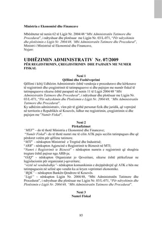 Ministria e Ekonomisë dhe Financave

Mbështetur në nenin 62 të Ligjit Nr. 2004/48 “Mbi Administratën Tatimore dhe
Procedurat”, i ndryshuar dhe plotësuar me Ligjin Nr. 03/L-071, “Për ndryshimin
dhe plotësimin e Ligjit Nr. 2004/48, ‘Mbi Administratën Tatimore dhe Procedurat”,
Ministri i Ministrisë së Ekonomisë dhe Financave,
Nxjerr:


UDHËZIMIN ADMINISTRATIV Nr. 07/2009
PËR REGJISTRIMIN, ÇREGJISTRIMIN DHE PAJISJEN ME NUMER
FISKAL

                                          Neni 1
                               Qëllimi dhe Fushëveprimi
Qëllimi i këtij Udhëzim Administrativ është vendosja e procedurave dhe kërkesave
të regjistrimit dhe çregjistrimit të tatimpaguesve si dhe pajisjen me numër fiskal të
tatimpaguesve sikurse është paraparë në nenin 11 të Ligjit 2004/48 “Mbi
Administratën Tatimore dhe Procedurat”, i ndryshuar dhe plotësuar me Ligjin Nr.
03/L-071, “Për ndryshimin dhe Plotësimin e Ligjit Nr. 2004/48, “Mbi Administratën
Tatimore dhe Procedurat”.
Ky udhëzim administrativ, vlen për të gjithë personat fizik dhe juridik, që veprojnë
në territorin e Republikës së Kosovës, lidhur me regjistrimin, çregjistrimin si dhe
pajisjen me ”Numër Fiskal”.

                                         Neni 2
                                     Përkufizimet
“MEF” – do të thotë Ministria e Ekonomisë dhe Financave;
 “Numër Fiskal”- do të thotë numri me të cilin ATK pajis secilin tatimpagues dhe që
përdoret vetëm për qëllime tatimore.
“MTI” - nënkupton Ministrinë e Tregtisë dhe Industrisë;
“ARB” - nënkupton Agjencinë e Regjistrimit te Biznesit në MTI;
“Numri i Regjistrimit te Biznesit” - nënkupton numrin e regjistrimit që shoqëria
tregtare është pajisur nga ARB-ja;
“OJQ” - nënkupton Organizatat jo Qeveritare, sikurse është përkufizuar ne
legjislacionin për organizatat j-qeveritare;
“vizitë në vendndodhje”- nënkupton komunikimin e drejtpërdrejtë që ATK e bën me
tatimpaguesin në selinë apo vendin ku ai kryen veprimtari ekonomike.
“BQK” – nënkupton Bankën Qendrore të Kosovës.
“Ligji” – nënkupton Ligjin Nr. 2004/48, “Mbi Administratën Tatimore dhe
Procedurat”, i ndryshuar dhe plotësuar me Ligjin Nr. 03/L-071, “Për ndryshimin dhe
Plotësimin e Ligjit Nr. 2004/48, “Mbi Administratën Tatimore dhe Procedurat”.

                                     Neni 3
                                   Numri Fiskal




                                         85
 