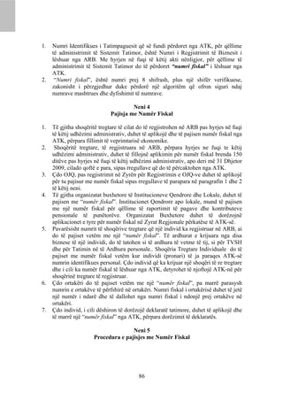 1.   Numri Identifikues i Tatimpaguesit që së fundi përdoret nga ATK, për qëllime
     të administrimit të Sistemit Tatimor, është Numri i Regjistrimit të Biznesit i
     lëshuar nga ARB. Me hyrjen në fuqi të këtij akti nënligjor, për qëllime të
     administrimit të Sistemit Tatimor do të përdoret “numri fiskal” i lëshuar nga
     ATK.
2.    “Numri fiskal”, është numri prej 8 shifrash, plus një shifër verifikuese,
     zakonisht i përzgjedhur duke përdorë një algoritëm që ofron siguri ndaj
     numrave mashtrues dhe dyfishimit të numrave.

                                       Neni 4
                              Pajisja me Numër Fiskal

1.   Të gjitha shoqëritë tregtare të cilat do të regjistrohen në ARB pas hyrjes në fuqi
     të këtij udhëzimi administrativ, duhet të aplikojë dhe të pajisen numër fiskal nga
     ATK, përpara fillimit të veprimtarisë ekonomike.
2.    Shoqëritë tregtare, të regjistruara në ARB, përpara hyrjes ne fuqi te këtij
     udhëzimi administrativ, duhet të fillojnë aplikimin për numër fiskal brenda 150
     ditëve pas hyrjes në fuqi të këtij udhëzimi administrativ, apo deri më 31 Dhjetor
     2009, cilado qoftë e para, sipas rregullave që do të përcaktohen nga ATK.
3.   Çdo OJQ, pas regjistrimit në Zyrën për Regjistrimin e OJQ-ve duhet të aplikojë
     për tu pajisur me numër fiskal sipas rregullave të parapara në paragrafin 1 dhe 2
     të këtij neni.
4.   Të gjitha organizatat buxhetore të Institucioneve Qendrore dhe Lokale, duhet të
     pajisen me “numër fiskal”. Institucionet Qendrore apo lokale, mund të pajisen
     me një numër fiskal për qëllime të raportimit të pagave dhe kontributeve
     pensionale të punëtorëve. Organizatat Buxhetore duhet të dorëzojnë
     aplikacionet e tyre për numër fiskal në Zyrat Regjionale përkatëse të ATK-së.
5.   Pavarësisht numrit të shoqërive tregtare që një individ ka regjistruar në ARB, ai
     do të pajiset vetëm me një “numër fiskal”. Të ardhurat e krijuara nga disa
     biznese të një individi, do të tatohen si të ardhura të vetme të tij, si për TVSH
     dhe për Tatimin në të Ardhura personale.. Shoqëria Tregtare Individuale do të
     pajiset me numër fiskal vetëm kur individi (pronari) të ja paraqes ATK-së
     numrin identifikues personal. Çdo individ që ka krijuar një shoqëri të re tregtare
     dhe i cili ka numër fiskal të lëshuar nga ATK, detyrohet të njoftojë ATK-në për
     shoqërinë tregtare të regjistruar.
6.   Çdo ortakëri do të pajiset vetëm me një “numër fiskal”, pa marrë parasysh
     numrin e ortakëve të përfshirë në ortakëri. Numri fiskal i ortakërisë duhet të jetë
     një numër i ndarë dhe të dallohet nga numri fiskal i ndonjë prej ortakëve në
     ortakëri.
7.   Çdo individ, i cili dëshiron të dorëzojë deklaratë tatimore, duhet të aplikojë dhe
     të marrë një “numër fiskal” nga ATK, përpara dorëzimit të deklaratës.

                                      Neni 5
                       Procedura e pajisjes me Numër Fiskal




                                          86
 
