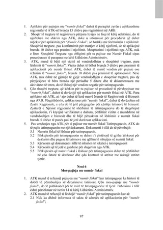 1.   Aplikimi për pajisjen me “numër fiskal” duhet të paraqitet zyrën e aplikueshme
     regjionale të ATK-së brenda 15 ditëve pas regjistrimit në ARB.
2.    Shoqëritë tregtare të regjistruara përpara hyrjes ne fuqi të këtij udhëzimi, do të
     njoftohen me shkrim nga ATK, duke u informuar për procedurat që duhet
     ndjekur për aplikimin për “Numër Fiskal”, së bashku me formularin e aplikimit.
     Shoqëritë tregtare, pas konfirmimit për marrjen e këtij njoftimi, do të aplikojnë
     brenda 10 ditëve nga pranimi i njoftimit. Mospranimi i njoftimit nga ATK, nuk
     e liron Shoqëritë Tregtare nga obligimi për tu pajisur me Numër Fiskal sipas
     procedurave të parapara me këtë Udhëzim Administrativ.
3.    ATK, mund të bëjë një vizitë në vendndodhjen e shoqërisë tregtare, para
     lëshimit të “numrit fiskal”. Vizita duhet të bëhet brenda 5 ditëve pas pranimit të
     aplikacionit për numër fiskal. ATK, duhet të marrë vendim për pajisje ose
     refuzim të “numër fiskal”, brenda 10 ditësh pas pranimit të aplikacionit. Nëse
     ATK, nuk është në gjendje të gjejë vendndodhjen e shoqërisë tregtare, pas dy
     përpjekjeve të bëra brenda një periudhe 5 ditore dhe të dokumentuara me
     aktivitete në teren, do të lëshoj një vendim negativ për tatimpaguesin.
4.   Çdo shoqëri tregtare, që kërkon për tu pajisur në procedurë të përshpejtuar me
     “numrit fiskal”, duhet të dorëzojë një aplikacion për numër fiskal në ATK. Para
     aplikimit në ATK, ai / ajo duhet të ketë marrë Numër të Regjistrimit të Biznesit
     nga ARB. Përgjithësisht, aplikacionet për “numër fiskal”, duhet të dorëzohen në
     Zyrën Regjionale, e cila do të jetë përgjegjëse për çështje tatimore të biznesit.
     Zyrtarët e Njësisë regjionale të shërbimit të tatimpaguesve do të shqyrtojnë
     aplikacionin, t’i kryejnë verifikimet e duhura, përfshirë vizitat e mundshme në
     vendndodhjen e biznesit dhe të bëjë përcaktim në lëshimin e numrit fiskal
     brenda 5 ditëve të punës pasi të jetë dorëzuar aplikacioni.
5.    Pas vendosjes nga ATK për të pajisur me numër fiskal Tatimpaguesin, ATK do
     të pajis tatimpaguesin me një dokument. Dokumenti i tillë do të përmbajë:
     5.1 Numrin fiskal të lëshuar për tatimpaguesin,
     5.2 Përkujtesën për tatimpaguesin se duhet t’i plotësojë të gjitha kërkesat për
           deklarim dhe pagesa të tatimeve me qëllim të mbajtjes së numrit fiskal.
     5.3 Kërkesën që dokumenti i tillë të mbahet në lokalet e tatimpaguesit
     5.4 Kërkesën që të jetë e gatshme për shqyrtim nga ATK.
     5.5 Përkujtesën që numri fiskal i lëshuar për tatimpaguesin duhet të përfshihet
           në çdo faturë të dorëzuar dhe çdo kontratë të arritur me ndonjë entitet
           tjetër.

                                      Neni 6
                            Mos-pajisja me numër fiskal

1.   ATK mund të refuzojë pajisjen me “numër fiskal” kur tatimpaguesi ka histori të
     dobët të përmbushjes së detyrimeve tatimore. Çdo mos-pajisje me “numër
     fiskal”, do të publikohet për të mirë të tatimpaguesve të tjerë. Publikimi i tillë
     është përshkruar në nenin 14 të këtij Udhëzimi Administrativ.
2.   ATK mund të refuzojë të lëshojë “numër fiskal” për tatimpaguesin kur ai:
     2.1 Nuk ka dhënë informata të sakta të adresës në aplikacionin për “numër
          fiskal”;



                                          87
 