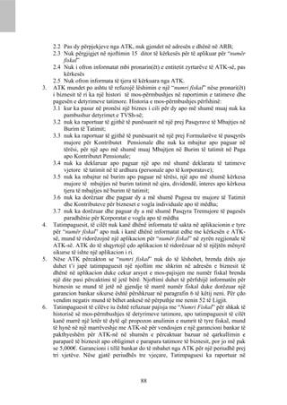 2.2 Pas dy përpjekjeve nga ATK, nuk gjendet në adresën e dhënë në ARB;
     2.3 Nuk përgjigjet në njoftimin 15 ditor të kërkesës për të aplikuar për “numër
          fiskal”
     2.4 Nuk i ofron informatat mbi pronarin(ët) e entitetit zyrtarëve të ATK-së, pas
          kërkesës
     2.5 Nuk ofron informata të tjera të kërkuara nga ATK.
3.   ATK mundet po ashtu të refuzojë lëshimin e një “numri fiskal” nëse pronari(ët)
     i biznesit të ri ka një histori të mos-përmbushjes në raportimin e tatimeve dhe
     pagesën e detyrimeve tatimore. Historia e mos-përmbushjes përfshinë:
     3.1 kur ka pasur në pronësi një biznes i cili për dy apo më shumë muaj nuk ka
          pambushur detyrimet e TVSh-së;
     3.2 nuk ka raportuar të gjithë të punësuarit në një prej Pasqyrave të Mbajtjes në
          Burim të Tatimit;
     3.3 nuk ka raportuar të gjithë të punësuarit në një prej Formularëve të pasqyrës
          mujore për Kontributet Pensionale dhe nuk ka mbajtur apo paguar në
          tërësi, për një apo më shumë muaj Mbajtjen në Burim të tatimit në Paga
          apo Kontributet Pensionale;
     3.4 nuk ka deklaruar apo paguar një apo më shumë deklarata të tatimeve
          vjetore të tatimit në të ardhura (personale apo të korporatave);
     3.5 nuk ka mbajtur në burim apo paguar në tërësi, një apo më shumë kërkesa
          mujore të mbajtjes në burim tatimit në qira, dividendë, interes apo kërkesa
          tjera të mbajtjes në burim të tatimit;
     3.6 nuk ka dorëzuar dhe paguar dy a më shumë Pagesa tre mujore të Tatimit
          dhe Kontributeve për bizneset e vogla individuale apo të mëdha;
     3.7 nuk ka dorëzuar dhe paguar dy a më shumë Pasqyra Tremujore të pagesës
          paradhënie për Korporatat e vogla apo të mëdha
4.   Tatimpaguesit, të cilët nuk kanë dhënë informata të sakta në aplikacionin e tyre
     për “numër fiskal” apo nuk i kanë dhënë informatat edhe me kërkesën e ATK-
     së, mund të ridorëzojnë një aplikacion për “numër fiskal” në zyrën regjionale të
     ATK-së. ATK do të shqyrtojë çdo aplikacion të ridorëzuar në të njëjtën mënyrë
     sikurse të ishte një aplikacion i ri.
5.   Nëse ATK përcakton se “numri fiskal” nuk do të lëshohet, brenda ditës ajo
     duhet t’i japë tatimpaguesit një njoftim me shkrim në adresën e biznesit të
     dhënë në aplikacion duke cekur arsyet e mos-pajisjen me numër fiskal brenda
     një dite pasi përcaktimi të jetë bërë. Njoftimi duhet të përfshijë informatën për
     biznesin se mund të jetë në gjendje të marrë numër fiskal duke dorëzuar një
     garancion bankar sikurse është përshkruar në paragrafin 6 të këtij neni. Për çdo
     vendim negativ mund të bëhet ankesë në përputhje me nenin 52 të Ligjit.
6.   Tatimpaguesit të cilëve iu është refuzuar pajisja me “Numri Fiskal” për shkak të
     historisë së mos-përmbushjes të detyrimeve tatimore, apo tatimpaguesit të cilët
     kanë marrë një letër të dytë që propozon anulimin e numrit të tyre fiskal, mund
     të hynë në një marrëveshje me ATK-në për vendosjen e një garancioni bankar të
     pakthyeshëm për ATK-në në shumën e përcaktuar bazuar në qarkullimin e
     paraparë të biznesit apo obligimet e parapara tatimore të biznesit, por jo më pak
     se 5,000€. Garancioni i tillë bankar do të mbahet nga ATK për një periudhë prej
     tri vjetëve. Nëse gjatë periudhës tre vjeçare, Tatimpaguesi ka raportuar në



                                         88
 