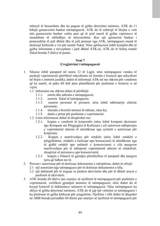 mënyrë të besueshme dhe ka paguar të gjitha detyrimet tatimore, ATK do t’i
     kthejë garancionin bankar tatimpaguesit. ATK do të ushtrojë të drejtat e veta
     nën garancionin bankar vetëm pasi që të jenë marrë të gjitha veprimeve të
     mundshme të mbledhjes së detyrueshme. Kur një garancion bankar i
     pranueshëm të jetë dhënë dhe të jetë pranuar nga ATK, tatimpaguesi mund të
     dorëzojë kërkesën e vet për numër fiskal. Nëse aplikacioni është komplet dhe të
     gjitha informatat e nevojshme i janë dhënë ATK-së, ATK do të lëshoj numër
     fiskal brenda 5 ditëve të punës.

                                      Neni 7
                            Çregjistrimi i tatimpaguesit

1.   Sikurse është paraparë në nenin 12 të Ligjit, nëse tatimpaguesi vendos të
     pushojë veprimtarinë (përfshirë ndryshimin në formën e biznesit apo ndryshimi
     në llojin e entitetit juridik), duhet të informojë ATK-në me shkrim për vendimin
     që ka marrë, së paku 60 ditë para planifikimit për pushimin e biznesit si në
     vijim:
     1.1 Informimi me shkrim duhet të përfshijë:
          1.1.1. emrin dhe adresën e tatimpaguesit;
          1.1.2. numrin fiskal të tatimpaguesit;
          1.1.3.     numrin personal të pronarit, nëse është ndërmarrje afariste
                 personale;
          1.1.4. shumën e borxhit tatimor të mbetur, nëse ka;
          1.1.5. datën e pritur për pushimin e veprimtarisë;
     1.2 Letra informuese duhet të shoqërohet me:
          1.2.1. kopjen e vendimit të korporatës (nëse është kompani aksionare
                 apo Kompani me Përgjegjësi të Kufizuar) i cili autorizon ndërprerjen
                 e veprimtarisë afariste të nënshkruar nga zyrtarët e autorizuar për
                 korporata;
          1.2.2.     Kopjen e marrëveshjes për ortakëri (nëse është ortakëri e
                 përgjithshme, ortakëri e kufizuar apo konsocium) të nënshkruar nga
                 të gjithë ortakët apo anëtarët e konsorciumit e cila pasqyron
                 marrëveshjen për të ndërprerë veprimtarinë afariste të ortakërisë,
                 shoqërisë së personave apo konsorciumit.
          1.2.3. kopjen e bilancit të gjendjes përmbyllëse të paraparë dhe pasqyra
                 tjera që lidhen me të.
2.   Personi i autorizuar për të dorëzuar dokumentet e mësipërme, duhet të ofrojë:
     2.1 një autorizim nga tatimpaguesi për të dorëzuar dokumentet e tilla,
     2.2 një deklaratë për të treguar se pushon aktivitetin dhe për të dhënë arsyet e
          pushimit të aktivitetit.
3.   ATK brenda 60 ditëve pas marrjes së njoftimit të tatimpaguesit për pushimin e
     veprimtarisë, verifikon gjendjen tatimore të tatimpaguesit, nëse duhet do të
     kryejë kontroll të deklaratave tatimore të tatimpaguesit. Nëse tatimpaguesi ka
     shlyer të gjitha detyrimet tatimore, ATK do të jap një vërtetim se tatimpaguesi i
     ka plotësuar të gjitha kërkesat për çregjistrim. Njoftimi i tillë duhet të dërgohet
     në ARB brenda periudhës 60 ditore pas marrjes së njoftimit të tatimpaguesit për



                                          89
 