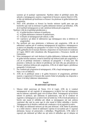 synimin që të pushojë veprimtarinë. Njoftimi duhet të përfshijë emrin dhe
    adresën e tatimpaguesit, numrin e regjistrimit të biznesit, numrin fiskal të ATK-
    së dhe një deklaratë që konfirmon se biznesi i ka plotësuar të gjitha kërkesat për
    çregjistrim.
4. Nëse ATK përcakton se biznesi ka borxhe tatimore (qoftë para apo pas
    kontrolle) apo nuk ka dorëzuar të gjitha deklaratat tatimore që kërkohen, ATK
    do të njoftojë tatimpaguesin se nuk i plotëson kërkesat për çregjistrim.
Njoftimi i tillë do të përfshijë përshkrimin e:
    4.1 të gjitha borxheve tatimore të pashlyera,
    4.2 të gjitha deklaratave tatimore të padorëzuara,
    4.3 të drejtës së tatimpaguesit për ankesë, si dhe
    4.4 veprimeve që duhet të ndërmerren nga tatimpaguesi nëse ai dëshiron të
         çregjistrohet.
5. Pas njoftimit për mos plotësimin e kërkesave për çregjistrim, ATK do të
    ndërmarrë veprime për të vendosur tatimpaguesin në regjistrin e tatimpaguesve
    jo-aktivë në përputhje me paragrafin 6 të nenit 8 të kij udhëzimi administrativ.
    ATK gjithashtu do të iniciojë zbatimin e dispozitave të insolvencës të vendosura
    në Ligjin 2003/4 mbi Likuidimin dhe Riorganizimin e Personave Juridik në
    Falimentim.
6. Nëse tatimpaguesi më vonë dorëzon të gjitha deklaratat e kërkuara dhe paguan
    të gjitha borxhet tatimore, mund të dorëzojë një kërkesë tjetër për çregjistrim, e
    cila do të përfshijë elementet e kërkuara në paragrafin 1 të këtij neni. Me
    pranimin e kërkesës me shkrim të përshkruar më lartë dhe pas përcaktimit se
    biznesi i plotëson kërkesat për çregjistrim, ATK do të ndjek hapat e përshkruar
    paragrafin 3 të këtij neni
7. Pas vendimit për çregjistrim të tatimpaguesit, ATK e heqë tatimpaguesin nga
    baza e vet e të dhënave.
8. ATK do të publikojë emrat e të gjitha bizneseve të çregjistruara, përfshirë
    numrin e regjistrimit të biznesit dhe numrin fiskal në përputhje me dispozitat e
    Nenit 14 të këtij Udhëzimi Administrativ.

                                      Neni 8
                             De-aktivizimi i një biznesi

1.   Sikurse është autorizuar në Nenin 12.6 të Ligjit, ATK do ti vendosë
     tatimpaguesit në një regjistër të tatimpaguesve jo-aktivë kur një tatimpagues
     nuk ka ushtruar veprimtari gjatë vitit të kaluar fiskal. Tatimpaguesi që ka borxh
     tatimor të pashlyer, apo deklarata të padorëzuara, nuk do të vendoset në
     regjistrin e tatimpaguesve jo-aktivë deri në kohën kur ATK të ketë përcaktuar se
     borxhi nuk mund të mblidhet për shkak se tatimpaguesi më nuk ushtron
     veprimtari dhe nuk ka asete nga të cilat mund të bëhet mbledhja e borxhit.
     Tatimpaguesi ka të drejtën e ankesës për vendosjen e tij në regjistrin jo-aktiv.
2.   Në lidhje me deklaratat tatimore që nuk janë dorëzuar, ATK duhet të përcaktoj
     se a është interesi i shtetit të ndërmarrë veprime të nevojshme për t’i siguruar
     deklaratat, bazuar në potencialin e mbledhjes. Përgjithësisht, ATK duhet të
     sigurojë çdo deklaratë që lidhet me një tatim të mbledhur apo të mbajtur në



                                         90
 