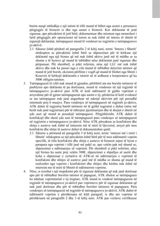 burim meqë mbledhja e një tatimi të tillë mund të bëhet nga asetet e personave
     përgjegjës të biznesit si dhe nga asetet e biznesit. Kur deklaratat të jenë
     siguruar, apo përcaktimi të jetë bërë, dokumentuar dhe miratuar nga menaxheri i
     lartë përgjegjës për operacionet në terren se nuk është në interes të shtetit të
     sigurojë deklaratat, tatimpaguesi mund të vendoset ne regjistrin e tatimpaguesve
     jo-aktivë.
     2.1 Sikurse është përdorë në paragrafin 2 të këtij neni, termi ‘Interes i Shtetit’
          nënkupton se përcaktimi është bërë se shpenzimet për të kërkuar një
          deklaratë nga një biznes që më nuk është aktive janë më të mëdha se sa
          shuma e të hyrave që mund të mblidhet nëse deklaratat janë siguruar dhe
          përpunuar. Për shembull, si pikë referimi, nëse një LLC më nuk është
          aktive dhe nuk ka pasuri nga e cila mund të mblidhet detyrimi tatimor që
          mund të jetë borxh, ekziston përfitim i vogël që mund të fitohet nga Shteti i
          Kosovës të kërkojë deklaratën e tatimit në të ardhurat e korporatave që ka
          500€ obligim tatimor.
3.   Tatimpaguesit të cilët nuk mund të gjenden, përfshirë ata me borxhe tatimore të
     pashlyera apo deklarata të pa dorëzuara, mund të vendosen në një regjistër të
     tatimpaguesve jo-aktivë pasi ATK të ketë ndërmarrë të gjitha veprimet e
     arsyeshme për të gjetur tatimpaguesin apo asetet e tij, përderisa të ketë evidencë
     se ata tatimpagues nuk janë angazhuar në ndonjë aktivitet për një periudhë
     minimale prej 6 muajve. Para vendosjes së tatimpaguesit në regjistër jo-aktive,
     ATK duhet të regjistroj barrët tatimore në të gjithë regjistrat e duhur (nëse më
     herët nuk janë regjistruar) për të mbrojtur pjesëmarrjen dhe të drejtat e shtetit në
     çdo aset që mund ta posedojë tatimpaguesi. Përgjithësisht, ATK duhet të
     konfiskojë dhe shesë çdo aset të tatimpaguesit para vendosjes së tatimpaguesit
     në regjistrin e tatimpaguesve jo-aktivë. Nëse ATK përcakton se konfiskimi dhe
     shitja e aseteve nuk është në interesin më të mirë të Qeverisë, arsyet për mos
     konfiskim dhe shitje të aseteve duhet të dokumentohen qartë.
     3.1 Sikurse u përmend në paragrafin 3 të këtij neni, termi ‘interesi më i mirë i
          Shtetit’ nënkupton se një përcaktim është bërë për të mos ndërmarrë veprim
          specifik, të tilla konfiskimi dhe shitja e aseteve të biznesit sepse të hyrat e
          parapara nga veprimi i tillë janë më pakë se, apo vetëm pak më shumë se,
          shpenzimet e ndërmarrjes së veprimit. Për shembull si pikë referimi, nëse
          një biznes ka asete prej vetëm 300€, shpenzimet e shpalljes së asetit dhe
          koha e shpenzuar e zyrtarëve të ATK-së në ndërmarrjen e veprimit të
          konfiskimi dhe shitjes së aseteve janë më të mëdha se shuma që mund të
          realizohet nga veprimi i konfiskimit dhe shitjes dhe kështu nuk është në
          interesin me të mirë të Shtetit të ndërmerren veprime.
4.   Nëse, si rezultat i një inspektimi për të siguruar deklaratat që nuk janë dorëzuar
     apo për të mbledhur borxhin tatimor të papaguar, ATK zbulon se tatimpaguesi
     ka ndaluar veprimtarinë e tij tregtare, ATK mund ta vendosë tatimpaguesin në
     regjistër të tatimpaguesve jo-aktivë pas veprimeve për të siguruar deklaratat që
     nuk janë dorëzuar dhe për të mbledhur borxhet tatimore të papaguara. Para
     vendosjes së tatimpaguesit në regjistër të tatimpaguesve jo-aktivë, ATK duhet të
     ndërmarrë veprime e përshkruara në këtë paragraf, si dhe ato veprime të
     përshkruara në paragrafët 2 dhe 3 të këtij neni. ATK pas vizitave verifikuese



                                           91
 
