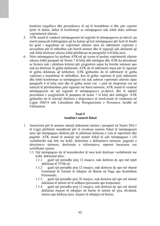 konform rregullave dhe procedurave të saj të brendshme si dhe çdo veprimi
     tjetër të duhur, duhet të konfirmojë se tatimpaguesi nuk është duke ushtruar
     veprimtarinë afariste.
5.   ATK mund të vendosë tatimpaguesin në regjistër të tatimpaguesve jo-aktivë, pa
     marrë parasysh kohëzgjatjen që ka kaluar që kur tatimpaguesi për herë të fundit
     ka qenë i angazhuar në veprimtari afariste nëse ka ndërmarrë veprimet e
     nevojshme për të mbledhur çdo borxh tatimor dhe të sigurojë çdo deklaratë që
     nuk është dorëzuar sikurse është përshkruar në paragrafin 4 të këtij neni.
6.   Nëse tatimpaguesi ka njoftuar ATK-në që synon të pushoj veprimtaritë afariste
     sikurse është paraparë në Nenin 7 të këtij akti nënligjor dhe ATK ka përcaktuar
     se biznesi nuk i plotëson kriteret për çregjistrim sepse ka borxhe tatimore apo
     nuk ka dorëzuar të gjitha deklaratat, ATK do të ndërmarrë masa për të siguruar
     të gjitha deklarata që kërkohen. ATK gjithashtu do të ndërmarrë të gjitha
     veprimet e mundshme të mbledhjes. Kur të gjitha veprimet të jenë ndërmarrë
     dhe është konfirmuar se tatimpaguesi më nuk ushtron veprimtari afariste sipas
     paragrafit 4 të këtij neni dhe të gjitha asetet ose i janë në ekspozuar ose në
     mënyrë të përshtatshme janë siguruar me barra tatimore, ATK mund të vendosë
     tatimpaguesin në një regjistër të tatimpaguesve jo-aktivë, dhe të ndjekë
     procedurat e çregjistrimit të parapara në nenin 7 të këtij akti nënligjor. ATK
     gjithashtu do të iniciojë zbatimin e dispozitave të insolvencës të vendosura në
     Ligjin 2003/4 mbi Likuidimin dhe Riorganizimin e Personave Juridik në
     Falimentim.

                                     Neni 9
                              Anulimi i numrit fiskal

1.   Autorizimi për të anuluar ndonjë dokument tatimor i paraparë në Nenin 20A.1
     të Ligjit përfshinë mundësinë për të revokuar numrin fiskal të tatimpaguesit
     nëse një tatimpagues dështon për të plotësuar kërkesat e veta të raportimit dhe
     pagimit. ATK mund të anulojë një numër fiskal të çdo tatimpaguesi i cili
     vazhdimisht nuk bën me kohë: dorëzimin e deklaratave tatimore, pagesën e
     detyrimeve tatimore, dorëzimin e informatave, raportet barazuese ose
     certifikatat vjetore.
     1.1 Një tatimpagues do të konsiderohet të mos ketë dorëzuar vazhdimisht me
          kohë deklaratat nëse:
          1.1.1     gjatë një periudhe prej 12 muajve, nuk dorëzon dy apo më tepër
               deklarata të TVSh-së;
          1.1.2     gjatë një periudhe prej 12 muajve, nuk dorëzon dy apo më shumë
               Formularë të Tatimit të mbajtur në Burim në Paga apo Kontribute
               Pensionale;
          1.1.3     gjatë një periudhe prej 36 muajve, nuk dorëzon një apo më shumë
               deklarata të tatimit në të ardhura (personale apo korporata);
          1.1.4     gjatë një periudhe prej 12 muajve, nuk dorëzon dy apo më shumë
               deklarata mujore të mbajtjes në burim të tatimit në qira, dividend,
               interes apo kërkesa tjera mujore të mbajtjes në burim;




                                         92
 