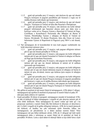 1.1.5     gjatë një periudhe prej 12 muajve, nuk dorëzon dy apo më shumë
               Pasqyra tremujore të pagesës paradhënie për bizneset e vogla ose të
               mëdha (biznese individuale apo korporata)
          1.1.6     gjatë një periudhe prej 12 muajve, nuk dorëzon dy apo më shumë
               Pasqyra Tremujore të Tatimit në Qira dhe Pasurinë e Patrupëzuar.
          1.1.7     gjatë një periudhe prej 36 muajve, nuk dorëzon me kohë ndonjë
               pasqyrë informatash apo barazimi sikurse janë, por duke mos u
               kufizuar vetëm në to: Pasqyra Vjetore e Barazimit të Tatimit në Paga,
               Certifikata e Kontributeve Pensionale dhe Mbajtjes në Burim të
               Tatimit, Përmbledhja Vjetore e mbajtjes në Burim të Tatimit në
               Interes, Dividendë, Të drejtat Pronësore, Qira dhe Fitore në Lotari,
               Informatat Vjetore të Raportimit të Pagesave prej 500 € a më shumë,
               etj.
     1.2 Një tatimpagues do të konsiderohet të mos ketë paguar vazhdimisht me
          kohë detyrimet tatimore nëse:
          1.2.1     gjatë një periudhe prej 12 muajve, nuk paguan obligimin tatimor
               për tri apo më shumë periudha të TVSh-së;
          1.2.2     gjatë një periudhe prej 12 muajve, nuk paguan me kohë obligimin
               tatimor për tri apo më shumë Formularë të Tatimit të mbajtur në Burim
               në Paga apo Kontribute Pensionale;
          1.2.3     gjatë një periudhe prej 36 muajve, nuk paguan me kohë obligimin
               tatimor për një apo me shumë deklarata të tatimit në të ardhura
               (personale apo korporata);
          1.2.4     gjatë një periudhe prej 12 muajve, nuk paguan me kohë obligimin
               tatimor për tri apo më shumë deklarata mujore të mbajtjes në burim të
               tatimit në qira, dividend, interes apo kërkesa tjera mujore të mbajtjes
               në burim;
          1.2.5     gjatë një periudhe prej 12 muajve, nuk paguan me kohë obligimin
               tatimor për tri apo më shumë Pasqyra tremujore të pagesës paradhënie
               për bizneset e vogla ose të mëdha (biznese individuale apo korporata)
          1.2.6     gjatë një periudhe prej 12 muajve, nuk paguan me kohë obligimin
               tatimor për tri apo më shumë Pasqyra Tremujore të Tatimit në Qira dhe
               Pasurinë e Patrupëzuar.
2.   Me qëllim të anulimit të një numri fiskal të tatimpaguesit, ATK duhet t’i dërgoj
     tatimpaguesit një njoftim të anulimit të propozuar të numrit fiskal së paku 30
     ditë para datës efektive të veprimit.
3.   Gjatë periudhës 30 ditore të paraparë, tatimpaguesi mundet të kontaktojë ATK-
     në dhe të kërkojë të bëhet tatimpagues i rregullt në çdo detyrim tatimor për të
     cilin është delikuent. Nëse tatimpaguesi ka marrë vetëm një letër që i ka
     propozuar anulimin e numrit fiskal dhe bën kërkesë të shlyerjes së detyrimeve
     për t’u bërë i rregullt në të gjitha obligimet tatimore, ATK do ta marrë parasysh
     atë kërkesë, së bashku me çdo informatë tjetër historike lidhur me
     tatimpaguesin, në përcaktimin se a duhet anuluar numrin fiskal. Nëse
     tatimpaguesi më pas bëhet delikuent sërish, ATK do t’i dërgojë një letër tjetër
     tatimpaguesit duke e informuar se numri fiskal do të anulohet në fund të
     periudhës 30 ditore. Letra e dytë duhet të shënojë faktin se kjo është letra e dytë



                                          93
 