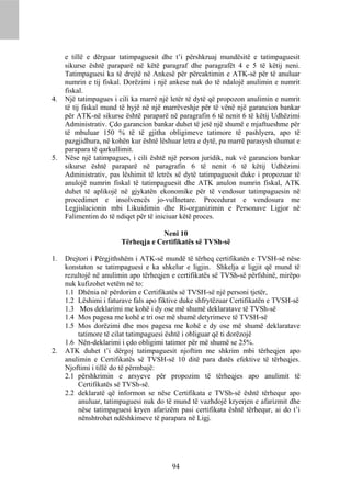 e tillë e dërguar tatimpaguesit dhe t’i përshkruaj mundësitë e tatimpaguesit
     sikurse është paraparë në këtë paragraf dhe paragrafët 4 e 5 të këtij neni.
     Tatimpaguesi ka të drejtë në Ankesë për përcaktimin e ATK-së për të anuluar
     numrin e tij fiskal. Dorëzimi i një ankese nuk do të ndalojë anulimin e numrit
     fiskal.
4.   Një tatimpagues i cili ka marrë një letër të dytë që propozon anulimin e numrit
     të tij fiskal mund të hyjë në një marrëveshje për të vënë një garancion bankar
     për ATK-në sikurse është paraparë në paragrafin 6 të nenit 6 të këtij Udhëzimi
     Administrativ. Çdo garancion bankar duhet të jetë një shumë e mjaftueshme për
     të mbuluar 150 % të të gjitha obligimeve tatimore të pashlyera, apo të
     pazgjidhura, në kohën kur është lëshuar letra e dytë, pa marrë parasysh shumat e
     parapara të qarkullimit.
5.   Nëse një tatimpagues, i cili është një person juridik, nuk vë garancion bankar
     sikurse është paraparë në paragrafin 6 të nenit 6 të këtij Udhëzimi
     Administrativ, pas lëshimit të letrës së dytë tatimpaguesit duke i propozuar të
     anulojë numrin fiskal të tatimpaguesit dhe ATK anulon numrin fiskal, ATK
     duhet të aplikojë në gjykatën ekonomike për të vendosur tatimpaguesin në
     procedimet e insolvencës jo-vullnetare. Procedurat e vendosura me
     Legjislacionin mbi Likuidimin dhe Ri-organizimin e Personave Ligjor në
     Falimentim do të ndiqet për të iniciuar këtë proces.

                                     Neni 10
                        Tërheqja e Certifikatës së TVSh-së

1.   Drejtori i Përgjithshëm i ATK-së mundë të tërheq certifikatën e TVSH-së nëse
     konstaton se tatimpaguesi e ka shkelur e ligjin. Shkelja e ligjit që mund të
     rezultojë në anulimin apo tërheqjen e certifikatës së TVSh-së përfshinë, mirëpo
     nuk kufizohet vetëm në to:
     1.1 Dhënia në përdorim e Certifikatës së TVSH-së një personi tjetër,
     1.2 Lëshimi i faturave fals apo fiktive duke shfrytëzuar Certifikatën e TVSH-së
     1.3 Mos deklarimi me kohë i dy ose më shumë deklaratave të TVSh-së
     1.4 Mos pagesa me kohë e tri ose më shumë detyrimeve të TVSH-së
     1.5 Mos dorëzimi dhe mos pagesa me kohë e dy ose më shumë deklaratave
         tatimore të cilat tatimpaguesi është i obliguar që ti dorëzojë
     1.6 Nën-deklarimi i çdo obligimi tatimor për më shumë se 25%.
2.   ATK duhet t’i dërgoj tatimpaguesit njoftim me shkrim mbi tërheqjen apo
     anulimin e Certifikatës së TVSH-së 10 ditë para datës efektive të tërheqjes.
     Njoftimi i tillë do të përmbajë:
     2.1 përshkrimin e arsyeve për propozim të tërheqjes apo anulimit të
         Certifikatës së TVSh-së.
     2.2 deklaratë që informon se nëse Certifikata e TVSh-së është tërhequr apo
         anuluar, tatimpaguesi nuk do të mund të vazhdojë kryerjen e afarizmit dhe
         nëse tatimpaguesi kryen afarizëm pasi certifikata është tërhequr, ai do t’i
         nënshtrohet ndëshkimeve të parapara në Ligj.




                                         94
 
