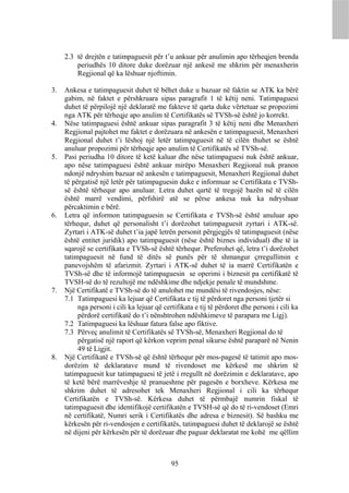 2.3 të drejtën e tatimpaguesit për t’u ankuar për anulimin apo tërheqjen brenda
         periudhës 10 ditore duke dorëzuar një ankesë me shkrim për menaxherin
         Regjional që ka lëshuar njoftimin.

3.   Ankesa e tatimpaguesit duhet të bëhet duke u bazuar në faktin se ATK ka bërë
     gabim, në faktet e përshkruara sipas paragrafit 1 të këtij neni. Tatimpaguesi
     duhet të përpilojë një deklaratë me fakteve të qarta duke vërtetuar se propozimi
     nga ATK për tërheqje apo anulim të Certifikatës së TVSh-së është jo korrekt.
4.   Nëse tatimpaguesi është ankuar sipas paragrafit 3 të këtij neni dhe Menaxheri
     Regjional pajtohet me faktet e dorëzuara në ankesën e tatimpaguesit, Menaxheri
     Regjional duhet t’i lëshoj një letër tatimpaguesit në të cilën thuhet se është
     anuluar propozimi për tërheqje apo anulim të Certifikatës së TVSh-së.
5.   Pasi periudha 10 ditore të ketë kaluar dhe nëse tatimpaguesi nuk është ankuar,
     apo nëse tatimpaguesi është ankuar mirëpo Menaxheri Regjional nuk pranon
     ndonjë ndryshim bazuar në ankesën e tatimpaguesit, Menaxheri Regjional duhet
     të përgatisë një letër për tatimpaguesin duke e informuar se Certifikata e TVSh-
     së është tërhequr apo anuluar. Letra duhet qartë të tregojë bazën në të cilën
     është marrë vendimi, përfshirë atë se përse ankesa nuk ka ndryshuar
     përcaktimin e bërë.
6.   Letra që informon tatimpaguesin se Certifikata e TVSh-së është anuluar apo
     tërhequr, duhet që personalisht t’i dorëzohet tatimpaguesit zyrtari i ATK-së.
     Zyrtari i ATK-së duhet t’ia japë letrën personit përgjegjës të tatimpaguesit (nëse
     është entitet juridik) apo tatimpaguesit (nëse është biznes individual) dhe të ia
     sqarojë se certifikata e TVSh-së është tërhequr. Preferohet që, letra t’i dorëzohet
     tatimpaguesit në fund të ditës së punës për të shmangur çrregullimin e
     panevojshëm të afarizmit. Zyrtari i ATK-së duhet të ia marrë Certifikatën e
     TVSh-së dhe të informojë tatimpaguesin se operimi i biznesit pa certifikatë të
     TVSH-së do të rezultojë me ndëshkime dhe ndjekje penale të mundshme.
7.   Një Certifikatë e TVSh-së do të anulohet me mundësi të rivendosjes, nëse:
     7.1 Tatimpaguesi ka lejuar që Certifikata e tij të përdoret nga personi tjetër si
          nga personi i cili ka lejuar që certifikata e tij të përdoret dhe personi i cili ka
          përdorë certifikatë do t’i nënshtrohen ndëshkimeve të parapara me Ligj).
     7.2 Tatimpaguesi ka lëshuar fatura false apo fiktive.
     7.3 Përveç anulimit të Certifikatës së TVSh-së, Menaxheri Regjional do të
          përgatisë një raport që kërkon veprim penal sikurse është paraparë në Nenin
          49 të Ligjit.
8.   Një Certifikatë e TVSh-së që është tërhequr për mos-pagesë të tatimit apo mos-
     dorëzim të deklaratave mund të rivendoset me kërkesë me shkrim të
     tatimpaguesit kur tatimpaguesi të jetë i rregullt në dorëzimin e deklaratave, apo
     të ketë bërë marrëveshje të pranueshme për pagesën e borxheve. Kërkesa me
     shkrim duhet të adresohet tek Menaxheri Regjional i cili ka tërhequr
     Certifikatën e TVSh-së. Kërkesa duhet të përmbajë numrin fiskal të
     tatimpaguesit dhe identifikojë certifikatën e TVSH-së që do të ri-vendoset (Emri
     në certifikatë, Numri serik i Certifikatës dhe adresa e biznesit). Së bashku me
     kërkesën për ri-vendosjen e certifikatës, tatimpaguesi duhet të deklarojë se është
     në dijeni për kërkesën për të dorëzuar dhe paguar deklaratat me kohë me qëllim



                                             95
 