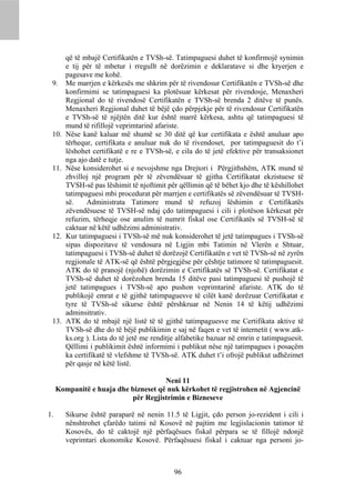 që të mbajë Certifikatën e TVSh-së. Tatimpaguesi duhet të konfirmojë synimin
        e tij për të mbetur i rregullt në dorëzimin e deklaratave si dhe kryerjen e
        pagesave me kohë.
 9.     Me marrjen e kërkesës me shkrim për të rivendosur Certifikatën e TVSh-së dhe
        konfirmimi se tatimpaguesi ka plotësuar kërkesat për rivendosje, Menaxheri
        Regjional do të rivendosë Certifikatën e TVSh-së brenda 2 ditëve të punës.
        Menaxheri Regjional duhet të bëjë çdo përpjekje për të rivendosur Certifikatën
        e TVSh-së të njëjtën ditë kur është marrë kërkesa, ashtu që tatimpaguesi të
        mund të rifillojë veprimtarinë afariste.
 10.    Nëse kanë kaluar më shumë se 30 ditë që kur certifikata e është anuluar apo
        tërhequr, certifikata e anuluar nuk do të rivendoset, por tatimpaguesit do t’i
        lëshohet certifikatë e re e TVSh-së, e cila do të jetë efektive për transaksionet
        nga ajo datë e tutje.
 11.    Nëse konsiderohet si e nevojshme nga Drejtori i Përgjithshëm, ATK mund të
        zhvilloj një program për të zëvendësuar të gjitha Certifikatat ekzistuese të
        TVSH-së pas lëshimit të njoftimit për qëllimin që të bëhet kjo dhe të këshillohet
        tatimpaguesi mbi procedurat për marrjen e certifikatës së zëvendësuar të TVSH-
        së.    Administrata Tatimore mund të refuzoj lëshimin e Certifikatës
        zëvendësuese të TVSH-së ndaj çdo tatimpaguesi i cili i plotëson kërkesat për
        refuzim, tërheqje ose anulim të numrit fiskal ose Certifikatës së TVSH-së të
        caktuar në këtë udhëzimi administrativ.
 12.    Kur tatimpaguesi i TVSh-së më nuk konsiderohet të jetë tatimpagues i TVSh-së
        sipas dispozitave të vendosura në Ligjin mbi Tatimin në Vlerën e Shtuar,
        tatimpaguesi i TVSh-së duhet të dorëzojë Certifikatën e vet të TVSh-së në zyrën
        regjionale të ATK-së që është përgjegjëse për çështje tatimore të tatimpaguesit.
        ATK do të pranojë (njohë) dorëzimin e Certifikatës së TVSh-së. Certifikatat e
        TVSh-së duhet të dorëzohen brenda 15 ditëve pasi tatimpaguesi të pushojë të
        jetë tatimpagues i TVSh-së apo pushon veprimtarinë afariste. ATK do të
        publikojë emrat e të gjithë tatimpaguesve të cilët kanë dorëzuar Certifikatat e
        tyre të TVSh-së sikurse është përshkruar në Nenin 14 të këtij udhëzimi
        adminsitrativ.
 13.    ATK do të mbajë një listë të të gjithë tatimpaguesve me Certifikata aktive të
        TVSh-së dhe do të bëjë publikimin e saj në faqen e vet të internetit ( www.atk-
        ks.org ). Lista do të jetë me renditje alfabetike bazuar në emrin e tatimpaguesit.
        Qëllimi i publikimit është informimi i publikut nëse një tatimpagues i posaçëm
        ka certifikatë të vlefshme të TVSh-së. ATK duhet t’i ofrojë publikut udhëzimet
        për qasje në këtë listë.

                                      Neni 11
     Kompanitë e huaja dhe bizneset që nuk kërkohet të regjistrohen në Agjencinë
                           për Regjistrimin e Bizneseve

1.      Sikurse është paraparë në nenin 11.5 të Ligjit, çdo person jo-rezident i cili i
        nënshtrohet çfarëdo tatimi në Kosovë në pajtim me legjislacionin tatimor të
        Kosovës, do të caktojë një përfaqësues fiskal përpara se të fillojë ndonjë
        veprimtari ekonomike Kosovë. Përfaqësuesi fiskal i caktuar nga personi jo-



                                             96
 