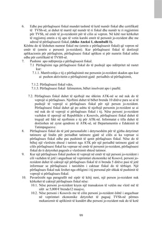 6.    Edhe pse përfaqësuesi fiskal mundet tashmë të ketë numër fiskal dhe certifikatë
      të TVSh-së, ai duhet të marrë një numër të ri fiskal dhe numër te ri regjistrimi
      për TVSh, në emër të jo-rezidentit për të cilin ai vepron. Në këtë rast kërkohet
      të regjistroj emrin e tij apo të vetin karshi emrit të personit jo-rezident dhe me
      adresë të përfaqësuesit fiskal, (shiko Aneksi 1, shembulli 1).
 Kështu do të lëshohen numrat fiskal me (emrin e përfaqësuesit fiskal) që vepron në
 emër të (emrin e personit jo-rezident). Kur përfaqësuesi fiskal të dorëzojë
 aplikacionin për përfaqësim, përfaqësuesi fiskal aplikon si për numrin fiskal ashtu
 edhe për certifikatë të TVSH-së.
7.    Pushimi apo ndërprerja e përfaqësuesit fiskal.
      7.1 Përfaqësimi nga përfaqësuesi fiskal do të pushojë apo ndërpritet në rastet
           kur:
        7.1.1. Marrëveshja e tij e përfaqësimit me personin jo-rezident skadon apo kur
             ai pushon aktivitetin e përfaqësimit gjatë periudhës së përfaqësimit,

       7.1.2. Përfaqësuesi fiskal vdes,
       7.1.3. Përfaqësuesi fiskal falimenton, bëhet insolvent apo i paaftë.

    7.2. Përfaqësues fiskal duhet të njoftojë me shkrim ATK-në se më nuk do të
          veprojë si përfaqësues. Njoftimi duhet të bëhet brenda 10 ditëve para se ai të
          pushojë të veprojë si përfaqësues fiskal për një person jo-rezident.
          Përfaqësuesi fiskal duhet që po ashtu të njoftojë personin jo-rezident se ai
          më nuk do të veprojë si përfaqësues fiskal i tij. Nëse personi jo-rezident
          vazhdon të operojë në Republikën e Kosovës, përfaqësuesi fiskal duhet të
          tregojë atë fakt në njoftimin e tij për ATK-në. Informatat e tilla duhet të
          dorëzohen në zyrat qendrore të ATK-së, në Departamentin e Edukimit të
          Tatimpaguesve.
8.   Përfaqësuesi fiskal do të jetë personalisht i detyrueshëm për të gjitha detyrimet
     tatimore që lindin për periudhat tatimore gjatë së cilës ai ka vepruar si
     përfaqësues fiskal edhe pas pushimit të qenit përfaqësues fiskal. Nëse do të
     bëhej një vlerësim shtesë i tatimit nga ATK për një periudhë tatimore gjatë së
     cilës përfaqësuesi fiskal ka vepruar në emër të personit jo-rezident, përfaqësuesi
     fiskal do ti detyrohet pagesës e vlerësimit shtesë tatimor.
9.   Kur një përfaqësues fiskal pushon të veprojë në emër të një personi jo-rezident i
     cili vazhdon të jetë i angazhuar në veprimtari ekonomike në Kosovë, personi jo-
     rezident duhet të caktojë një përfaqësues fiskal të ri brenda 5 ditëve pasi të jetë
     informuar se përfaqësuesi i tanishëm i caktuar fiskal do të tërhiqet. Një
     përfaqësues fiskal nuk lirohet nga obligimi i tij personal për shkak të pushimit të
     veprojë si përfaqësues fiskal.
10. Pavarësisht nga paragrafët më sipër të këtij neni, një person jo-rezident nuk
     kërkohet të caktojë përfaqësues fiskal nëse:
      10.1. Nëse personi jo-rezident kryen një transaksion të vetëm me vlerë më të
             ulët se 5,000 € brenda12 muajve,
      10.2. Nëse personi i Kosovës me të cilin personi jo-rezident është i angazhuar
             në veprimtari ekonomike detyrohet të paguaj TVSh-në përmes
             mekanizmit të aplikimit të kundërt dhe personi jo-rezident nuk do të ketë



                                           99
 
