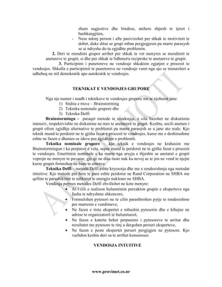 shum sugjestive dhe bindese, atehere shpesh te tjeret i
                           bashkangjiten,
                       - Nese ndonj person i afte pasivizohet per shkak te motivimit te
                           dobet, duke ditur se grupi mban pergjegjesin pa marre parasysh
                           se ai ndryshe do ta zgjidhte problemin.
           2. Deri te mendimi grupor arrihet per shkak te vet menyres se mendimit te
       anetareve te grupit, si dhe per shkak te lidhmeris reciproke te anetareve te grupit.
               3. Participimi i punetoreve ne vendosje shkakton zgjatjen e procesit te
vendosjes. Shkalla e participimit te punetoreve ne vendosje varet nga ajo se menaxheri a
udheheq ne stil demokratik apo autokratik te vendosjes.


                       TEKNIKAT E VENDOSJES GRUPORE

        Nga nje numer i madh i teknikave te vendosjes grupore me te njohurat jane:
               1) Stuhia e truve – Brainstorming
               2) Teknika nominale grupore dhe
               3) Teknika Delfi
        Brainstormingu - paraqet metode te vendosjes, e cila bazohet ne diskutimin
intenziv, respektivishte ne diskutime ne mes te anetareve te grupit. Keshtu, secili anetare i
grupit ofron zgjidhje alternative te problemit pa marre parasysh se a jane ato reale. Kjo
teknik mund te perdoret ne te gjitha fazat e procesit te vendosjes, kurse me e deshirushme
eshte ne fazen e dhenies se ideve per zgjidhjen e problemit.
        Teknika nominale grupore – kjo teknik e vendosjes ne krahasim me
Brainstormingun i ka perparsit e veta, sepse mund te perdoret ne te gjitha fazat e procesit
te vendosjes. Emertimin nominale e ka marre nga arsyja e thjeshte se anetaret e grupit
veprojn ne menyre te pavarur, gje qe ne disa raste nuk ka nevoj as te jen ne vend te njejte
kurse grupet formohen ne baze te emrave.
        Teknika Delfi – metoda Delfi eshte kryesorja dhe me e rendesishmja nga metodat
intuitive. Kjo metode per here te pare eshte perdorur ne Rand Corporation ne SHBA me
qellim te parashikimit te ndikimit te energjis nukleare ne SHBA.
        Vendosja permes metodes Delfi zhvillohet ne kete menyre:
                   • Ai i cili e realizon hulumtimin percakton grupin e eksperteve nga
                       fusha te ndryshme shkencore,
                   • Formulohen pytesori ne te cilin parashtrohen pytje te rendesishme
                       per marresin e vendimeve,
                   • Ne fazen e trete ekspertet e mbushin pytesorin dhe e kthejne ne
                       adrese te organizatorit te hulumtuesit,
                   • Ne fazen e katerte behet perpunimi i pytesoreve te arritur dhe
                       rezultatet me pytesore te rinj u dergohen perseri eksperteve,
                   • Ne fazen e peste ekspertet perseri pergjigjen ne pytesore. Kjo
                       vazhdon keshtu deri sa te arrihet konsensusi.

                                    VENDOSJA INTUITIVE




                                   www.provimet.co.nr
 