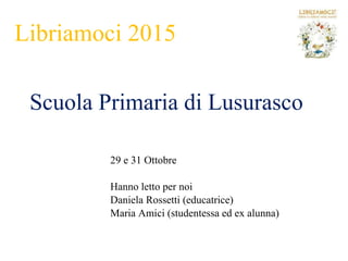 Libriamoci 2015
Scuola Primaria di Lusurasco
29 e 31 Ottobre
Hanno letto per noi
Daniela Rossetti (educatrice)
Maria Amici (studentessa ed ex alunna)
 