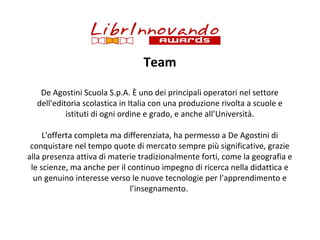 Team
De Agostini Scuola S.p.A. È uno dei principali operatori nel settore
dell'editoria scolastica in Italia con una produzione rivolta a scuole e
istituti di ogni ordine e grado, e anche all’Università.
L'offerta completa ma differenziata, ha permesso a De Agostini di
conquistare nel tempo quote di mercato sempre più significative, grazie
alla presenza attiva di materie tradizionalmente forti, come la geografia e
le scienze, ma anche per il continuo impegno di ricerca nella didattica e
un genuino interesse verso le nuove tecnologie per l’apprendimento e
l’insegnamento.

 