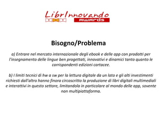 Bisogno/Problema
a) Entrare nel mercato internazionale degli ebook e delle app con prodotti per
l'insegnamento delle lingue ben progettati, innovativi e dinamici tanto quanto le
corrispondenti edizioni cartacee.
b) I limiti tecnici di hw a sw per la lettura digitale da un lato e gli alti investimenti
richiesti dall'altro hanno finora circoscritto la produzione di libri digitali multimediali
e interattivi in questo settore, limitandola in particolare al mondo delle app, sovente
non multipiattaforma.

 
